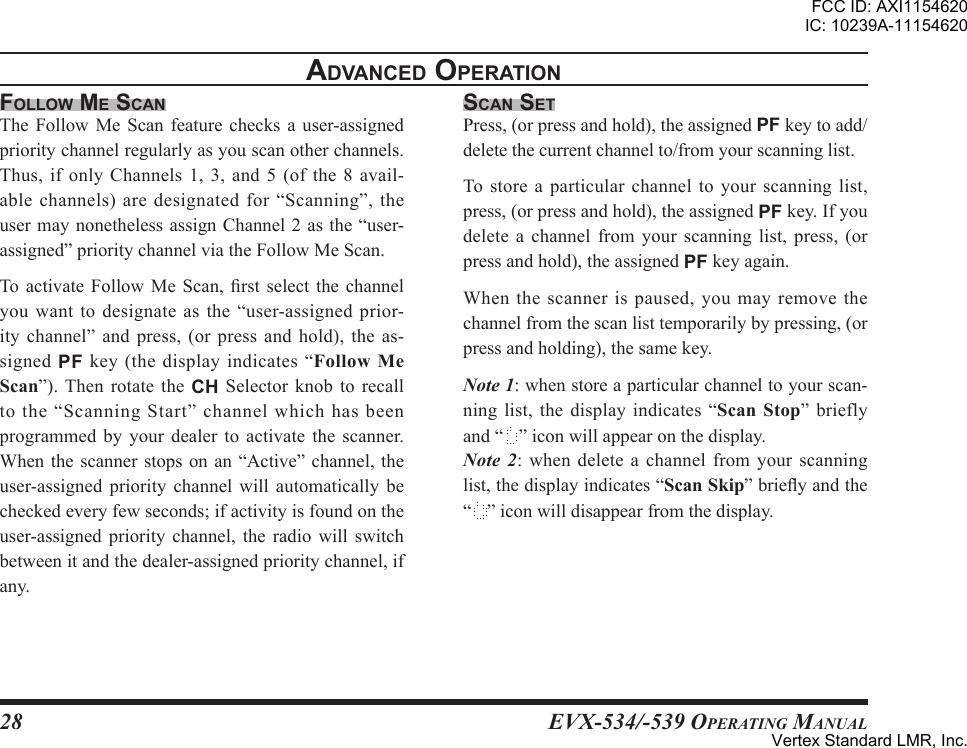 EVX-534/-539 OpErating Manual28FolloW me scanThe Follow Me Scan feature checks a user-assignedprioritychannelregularlyasyouscanotherchannels.Thus,ifonlyChannels 1,3,and5(ofthe8 avail-ablechannels)aredesignatedfor“Scanning”,theusermaynonethelessassignChannel2asthe“user-assigned”prioritychannelviatheFollowMeScan.Toactivate Follow MeScan, rst selectthe channelyouwanttodesignateasthe“user-assignedprior-itychannel” and press, (orpressandhold),the as-signedPF key(thedisplayindicates“”). Then rotate the CH Selector knob to recalltothe“ScanningStart”channelwhichhasbeenprogrammed by your dealer to activate the scanner.Whenthe scanner stopsonan“Active” channel,theuser-assigned priority channel will automatically becheckedeveryfewseconds;ifactivityisfoundontheuser-assigned priority channel, the radio willswitchbetweenitandthedealer-assignedprioritychannel,ifany.scan setPress,(orpressandhold),theassignedPFkeytoadd/deletethecurrentchannelto/fromyourscanninglist.Tostoreaparticularchanneltoyourscanning list,press,(orpressandhold),theassignedPFkey.Ifyoudelete a channel from your scanning list, press, (orpressandhold),theassignedPFkeyagain.Whenthescannerispaused,youmayremovethechannelfromthescanlisttemporarilybypressing,(orpressandholding),thesamekey.Note 1:whenstoreaparticularchanneltoyourscan-ninglist, the display indicates“”brieflyand“ ”iconwillappearonthedisplay.Note  2: when delete a channel from your scanninglist,thedisplayindicates“”brieyandthe“ ”iconwilldisappearfromthedisplay.adVanced oPerationFCC ID: AXI1154620IC: 10239A-11154620Vertex Standard LMR, Inc.