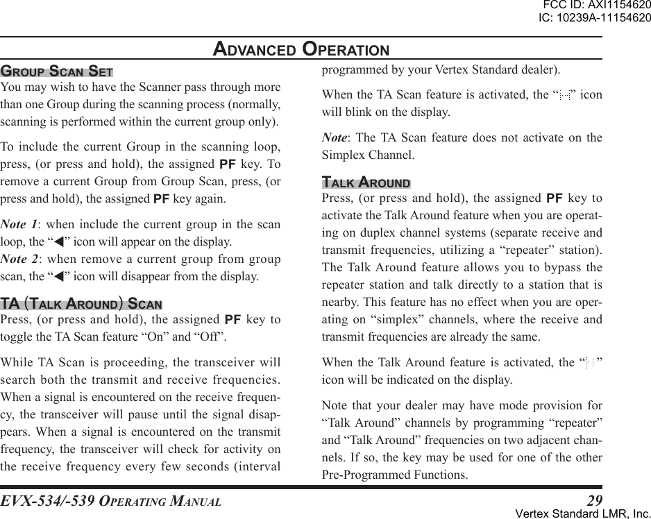 EVX-534/-539 OpErating Manual29grouP scan setYoumaywishtohavetheScannerpassthroughmorethanoneGroupduringthescanningprocess(normally,scanningisperformedwithinthecurrentgrouponly).To include the current Group in the scanning loop,press, (or press and hold), the assigned PF key. ToremoveacurrentGroupfromGroupScan,press,(orpressandhold),theassignedPFkeyagain.Note  1: when include the current group in the scanloop,the“”iconwillappearonthedisplay.Note  2: when remove a current group from groupscan,the“”iconwilldisappearfromthedisplay.ta (talK around) scanPress,(orpressandhold),theassignedPF key totoggletheTAScanfeature“On”and“Off”.WhileTAScanisproceeding,thetransceiverwillsearchboththe transmitand receivefrequencies.Whenasignalisencounteredonthereceivefrequen-cy, the transceiver will pause until the signal disap-pears. When a signal is encountered on the transmitfrequency, the transceiver will check for activity onthereceivefrequencyeveryfewseconds(intervalprogrammedbyyourVertexStandarddealer).WhentheTAScanfeatureisactivated,the“ ”iconwillblinkonthedisplay.Note: TheTA Scan feature does not activate on theSimplexChannel.talK aroundPress,(orpressandhold),theassignedPF key toactivatetheTalkAroundfeaturewhenyouareoperat-ingonduplexchannelsystems(separatereceiveandtransmit frequencies, utilizing a “repeater” station).The TalkAround feature allows you to bypass therepeater station and talk directly to a station that isnearby.Thisfeaturehasnoeffectwhenyouareoper-ating on “simplex” channels, where the receive andtransmitfrequenciesarealreadythesame.When the TalkAround feature is activated, the “ ”iconwillbeindicatedonthedisplay.Note that your dealer may have mode provision for“TalkAround” channels by programming “repeater”and“TalkAround”frequenciesontwoadjacentchan-nels.Ifso,thekeymaybeusedforoneoftheotherPre-ProgrammedFunctions.adVanced oPerationFCC ID: AXI1154620IC: 10239A-11154620Vertex Standard LMR, Inc.