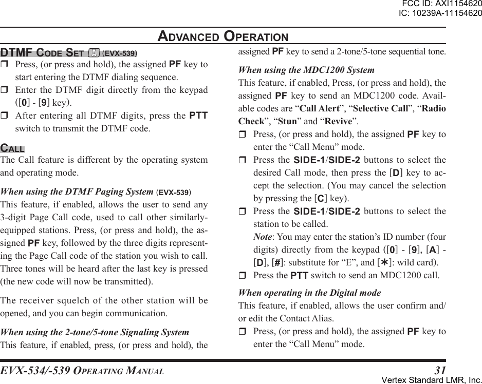 EVX-534/-539 OpErating Manual31dtmF code set  (eVx-539)r Press,(orpressandhold),theassignedPFkeytostartenteringtheDTMFdialingsequence.r Enter the DTMF digit directly from the keypad([0]-[9]key).r AfterenteringallDTMFdigits,pressthePTTswitchtotransmittheDTMFcode.callTheCallfeatureisdifferentbytheoperatingsystemandoperatingmode.When using the DTMF Paging System (eVx-539)Thisfeature, if enabled, allowsthe user tosend any3-digit Page Call code, used to call other similarly-equippedstations.Press,(orpressandhold),theas-signedPFkey,followedbythethreedigitsrepresent-ingthePageCallcodeofthestationyouwishtocall.Threetoneswillbeheardafterthelastkeyispressed(thenewcodewillnowbetransmitted).Thereceiversquelchoftheotherstationwillbeopened,andyoucanbegincommunication.When using the 2-tone/5-tone Signaling SystemThis feature,ifenabled,press,(orpressandhold),theadVanced oPerationassignedPFkeytosenda2-tone/5-tonesequentialtone.When using the MDC1200 SystemThisfeature,ifenabled,Press,(orpressandhold),theassigned PF key to send an MDC1200 code.Avail-ablecodesare“”,“”,“”,“”and“”.r Press,(orpressandhold),theassignedPFkeytoenterthe“CallMenu”mode.r Press the SIDE-1/SIDE-2 buttonstoselect thedesiredCall mode, then pressthe[D]keytoac-cepttheselection.(Youmaycanceltheselectionbypressingthe[C]key).r Press the SIDE-1/SIDE-2 buttonstoselect thestationtobecalled.Note:Youmayenterthestation’sIDnumber(fourdigits)directly from the keypad ([0] - [9], [A] -[D],[#]:substitutefor“E”,and[Ý]:wildcard).r PressthePTTswitchtosendanMDC1200call.When operating in the Digital modeThisfeature,ifenabled,allowstheuserconrmand/oredittheContactAlias.r Press,(orpressandhold),theassignedPFkeytoenterthe“CallMenu”mode.FCC ID: AXI1154620IC: 10239A-11154620Vertex Standard LMR, Inc.