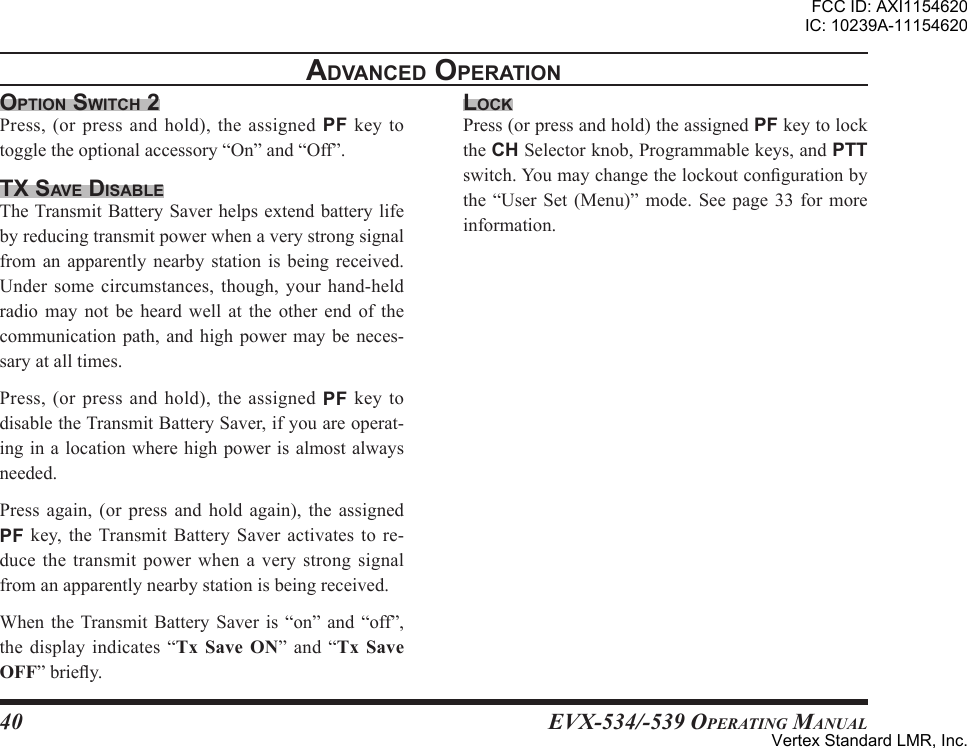 EVX-534/-539 OpErating Manual40adVanced oPerationoPtion sWitch 2Press,(orpressandhold),theassignedPF key totoggletheoptionalaccessory“On”and“Off”.tx saVe disableTheTransmitBatterySaverhelpsextendbatterylifebyreducingtransmitpowerwhenaverystrongsignalfrom an apparently nearby station is being received.Under some circumstances, though, your hand-heldradio may not be heard well at the other end of thecommunicationpath, and high powermaybeneces-saryatalltimes.Press,(orpressandhold),theassignedPF key todisabletheTransmitBatterySaver,ifyouareoperat-inginalocationwherehighpowerisalmostalwaysneeded.Press again, (or press and hold again), the assignedPF key, the Transmit Battery Saver activates tore-ducethe transmit power whenaverystrongsignalfromanapparentlynearbystationisbeingreceived.WhentheTransmitBattery Saver is “on” and “off”,the display indicates “  ” and “ ”briey.locKPress(orpressandhold)theassignedPFkeytolocktheCHSelectorknob,Programmablekeys,andPTTswitch.Youmaychangethelockoutcongurationbythe “User Set (Menu)” mode. See page 33 for moreinformation.FCC ID: AXI1154620IC: 10239A-11154620Vertex Standard LMR, Inc.