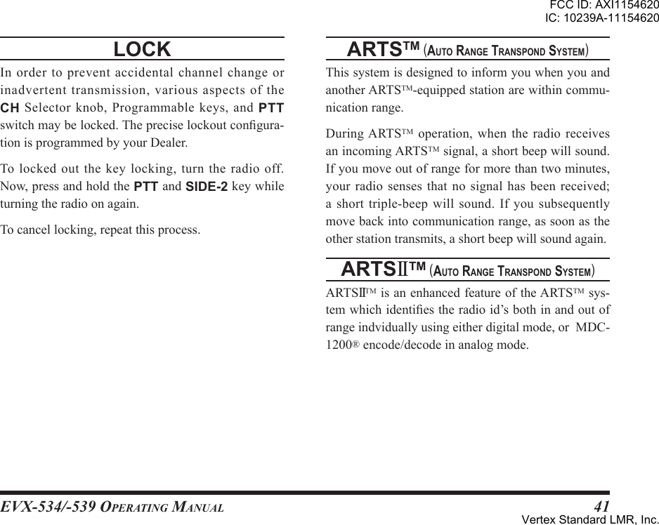 EVX-534/-539 OpErating Manual41locK Inordertopreventaccidentalchannelchangeorinadvertenttransmission,variousaspectsoftheCH Selector knob, Programmable keys, and PTTswitchmaybelocked.Thepreciselockoutcongura-tionisprogrammedbyyourDealer.Tolockedoutthekeylocking,turntheradiooff.Now,pressandholdthePTTandSIDE-2keywhileturningtheradioonagain.Tocancellocking,repeatthisprocess.artstm (auto range transPond sYstem)ThissystemisdesignedtoinformyouwhenyouandanotherARTSTM-equippedstationarewithincommu-nicationrange.DuringARTSTM operation, when the radio receivesanincomingARTSTMsignal,ashortbeepwillsound.Ifyoumoveoutofrangeformorethantwominutes,your radio senses that no signal has been received;ashorttriple-beepwillsound. Ifyousubsequentlymovebackintocommunicationrange,assoonastheotherstationtransmits,ashortbeepwillsoundagain.artsIItm (auto range transPond sYstem)ARTSIITMisanenhancedfeatureoftheARTSTMsys-temwhichidentiestheradioid’sbothinandoutofrangeindviduallyusingeitherdigitalmode,orMDC-1200®encode/decodeinanalogmode.FCC ID: AXI1154620IC: 10239A-11154620Vertex Standard LMR, Inc.