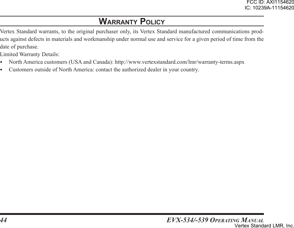 EVX-534/-539 OpErating Manual44WarrantY PolicYVertexStandardwarrants,totheoriginalpurchaseronly,itsVertexStandardmanufacturedcommunicationsprod-uctsagainstdefectsinmaterialsandworkmanshipundernormaluseandserviceforagivenperiodoftimefromthedateofpurchase.LimitedWarrantyDetails: NorthAmericacustomers(USAandCanada):http://www.vertexstandard.com/lmr/warranty-terms.aspx CustomersoutsideofNorthAmerica:contacttheauthorizeddealerinyourcountry.FCC ID: AXI1154620IC: 10239A-11154620Vertex Standard LMR, Inc.