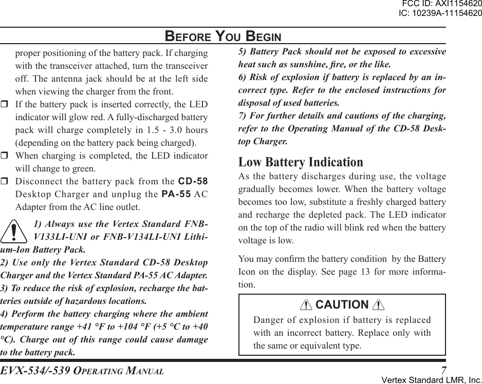 EVX-534/-539 OpErating Manual7beFore You beginproperpositioningofthebatterypack.Ifchargingwiththetransceiverattached,turnthetransceiveroff.The antenna jackshouldbeat the leftsidewhenviewingthechargerfromthefront.r Ifthebatterypackisinsertedcorrectly,theLEDindicatorwillglowred.Afully-dischargedbatterypackwillchargecompletelyin1.5-3.0hours(dependingonthebatterypackbeingcharged).r When charging is completed, the LED indicatorwillchangetogreen.r Disconnect the battery pack from the CD-58DesktopChargerandunplugthePA-55ACAdapterfromtheAClineoutlet.1) Always use the Vertex Standard FNB-V133LI-UNI or FNB-V134LI-UNI Lithi-um-Ion Battery Pack.2) Use only the Vertex Standard  CD-58 Desktop Charger and the Vertex Standard PA-55 AC Adapter.3) To reduce the risk of explosion, recharge the bat-teries outside of hazardous locations.4) Perform the battery charging where the ambient temperature range +41 °F to +104 °F (+5 °C to +40 °C).  Charge  out  of  this  range  could  cause  damage to the battery pack.5) Battery  Pack  should  not  be  exposed  to excessive heat such as sunshine, re, or the like.6) Risk of explosion if battery is replaced by  an in-correct  type.  Refer  to  the  enclosed  instructions  for disposal of used batteries.7) For further details and cautions of the charging, refer to the  Operating  Manual  of  the  CD-58  Desk-top Charger.As the battery discharges during use, the voltagegradually becomes lower. When the battery voltagebecomestoolow,substituteafreshlychargedbatteryand recharge the depleted pack.The LED indicatoronthetopoftheradiowillblinkredwhenthebatteryvoltageislow.YoumayconrmthebatteryconditionbytheBatteryIcon on the display. See page 13 for more informa-tion. CAUTION Dangerofexplosionifbatteryisreplacedwith an incorrect battery. Replace only withthesameorequivalenttype.FCC ID: AXI1154620IC: 10239A-11154620Vertex Standard LMR, Inc.
