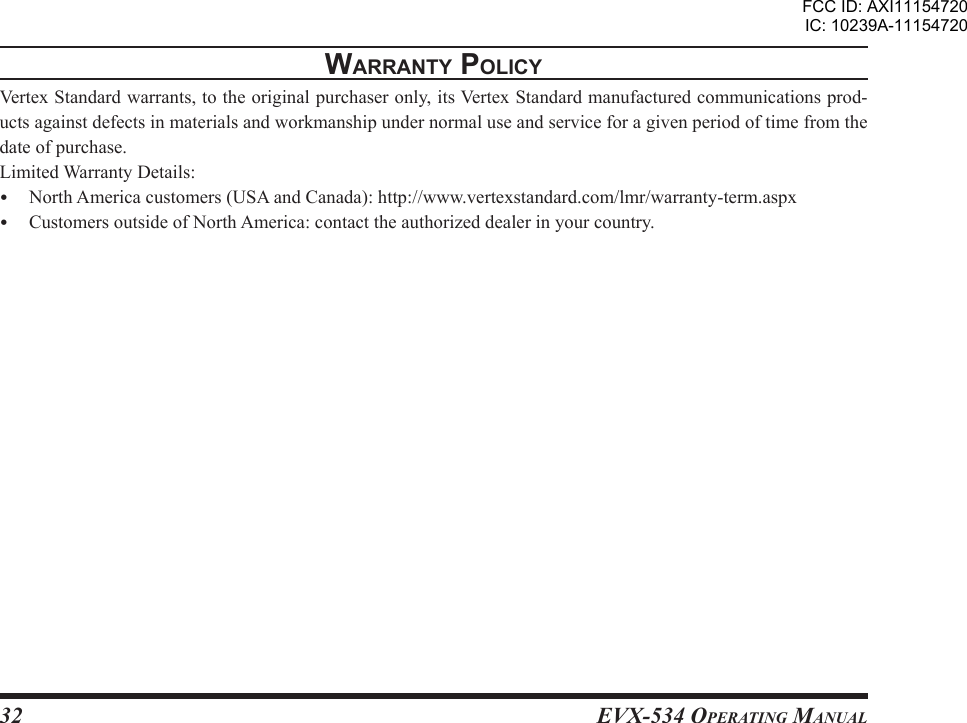 EVX-534 OpErating Manual32WarrantY polIcYVertex Standard warrants, to the original purchaser only, its Vertex Standard manufactured communications prod-ucts against defects in materials and workmanship under normal use and service for a given period of time from the date of purchase.Limited Warranty Details:  North America customers (USA and Canada): http://www.vertexstandard.com/lmr/warranty-term.aspx  Customers outside of North America: contact the authorized dealer in your country.FCC ID: AXI11154720IC: 10239A-11154720