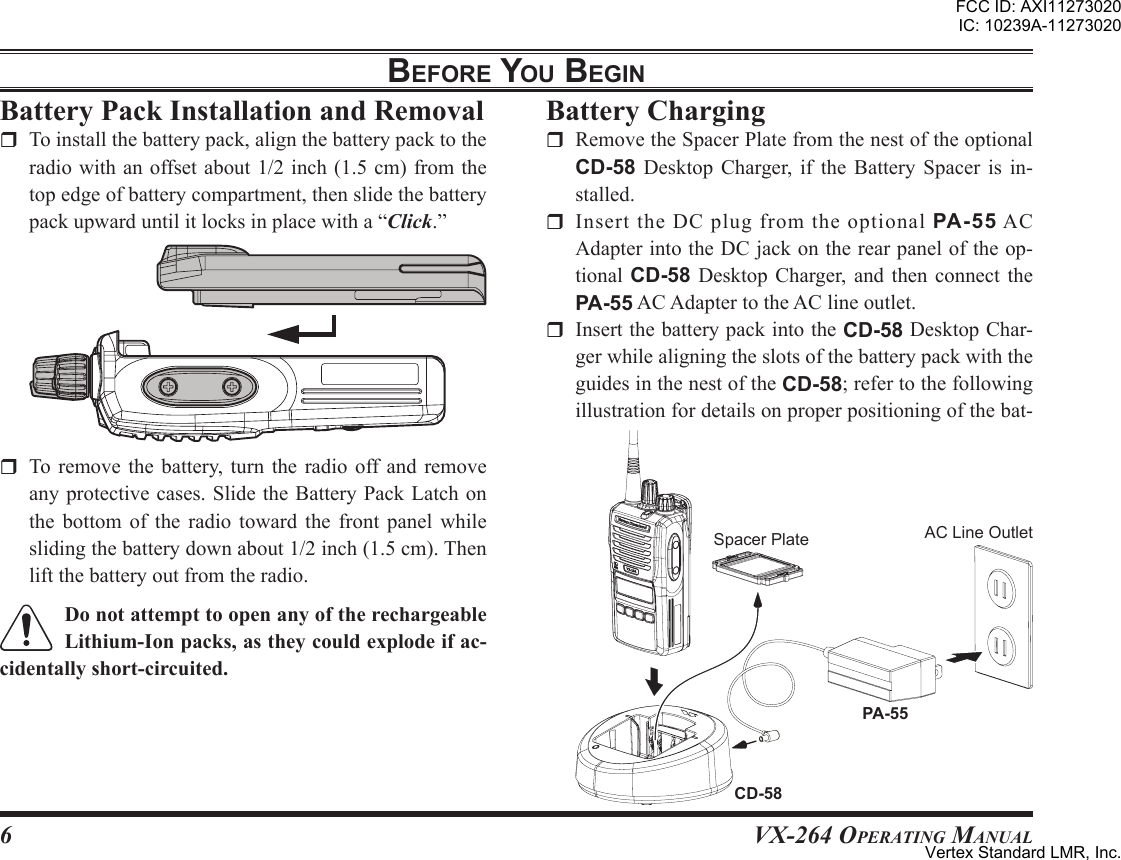 6VX-264 Operating ManualbeFore You beginr To remove the battery, turn the radio off and removeanyprotectivecases.SlidetheBatteryPackLatchonthe bottom of the radio toward the front panel whileslidingthebatterydownabout1/2inch(1.5cm).Thenliftthebatteryoutfromtheradio.r Toinstallthebatterypack,alignthebatterypacktotheradiowithanoffsetabout1/2inch(1.5cm)fromthetopedgeofbatterycompartment,thenslidethebatterypackupwarduntilitlocksinplacewitha“Click.”r RemovetheSpacerPlatefromthenestoftheoptionalCD-58 Desktop Charger, if the Battery Spacer is in-stalled.r InserttheDCplugfromtheoptionalPA-55ACAdapterintotheDCjackontherearpaneloftheop-tional CD-58 Desktop Charger, and then connect thePA-55ACAdaptertotheAClineoutlet.r InsertthebatterypackintotheCD-58DesktopChar-gerwhilealigningtheslotsofthebatterypackwiththeguidesinthenestoftheCD-58;refertothefollowingillustrationfordetailsonproperpositioningofthebat-PA-55CD-58SpacerPlate ACLineOutletFCC ID: AXI11273020IC: 10239A-11273020Vertex Standard LMR, Inc.