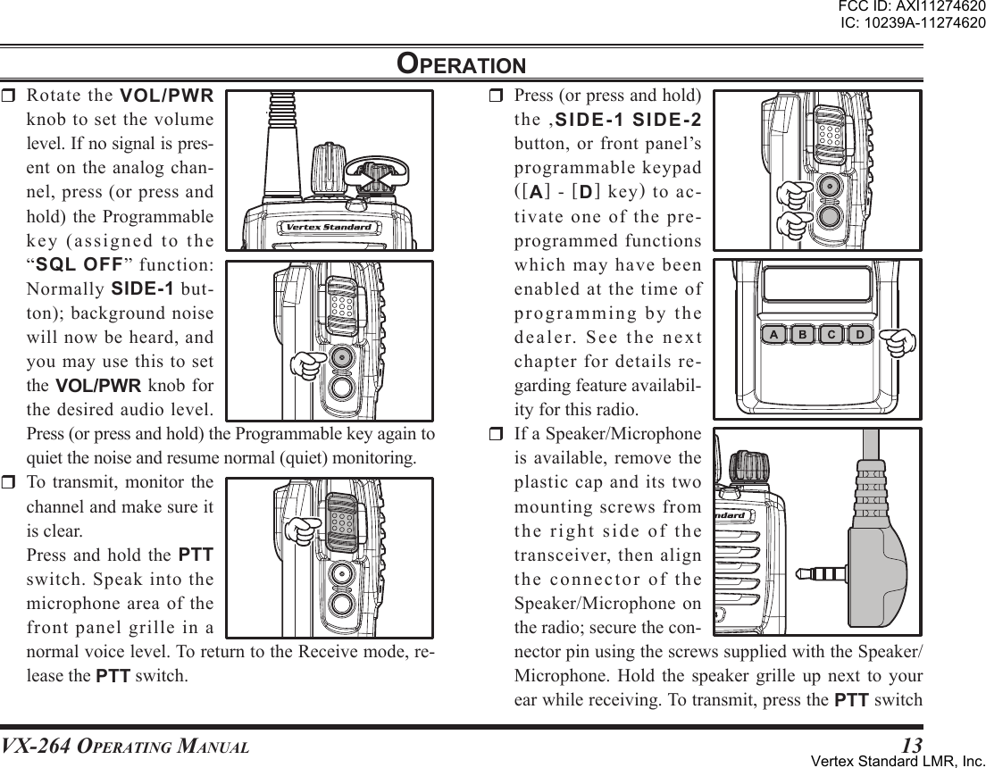 VX-264 Operating Manual13oPerationr Rotate the VOL/PWRknob to set the volumelevel.Ifnosignalispres-ent on the analog chan-nel, press (or press andhold) the Programmableke y ( as s ig n e d t o t he“sql oFF” function:Normally SIDE-1 but-ton); background noisewill now be heard, andyou may use this to setthe VOL/PWR knob forthe desired audio level.Press(orpressandhold)theProgrammablekeyagaintoquietthenoiseandresumenormal(quiet)monitoring.r To transmit, monitor thechannelandmakesureitisclear. Press and hold the PTTswitch.Speakintothemicrophoneareaofthefront panel grille in anormalvoicelevel.ToreturntotheReceivemode,re-leasethePTTswitch.r Press(orpressandhold)the ,SIDE-1SIDE-2button,orfrontpanel’sprogrammable keypad([A] - [D] key) to ac-tivate one of the pre-programmedfunctionswhichmayhavebeenenabled at the time ofpr o g r a m m i n g by t h edealer.Seethenextchapterfordetailsre-gardingfeatureavailabil-ityforthisradio.r IfaSpeaker/Microphoneis available, remove theplasticcapanditstwomountingscrewsfromtherightsideofthetransceiver,thenaligntheconnectoroftheSpeaker/Microphoneontheradio;securethecon-nectorpinusingthescrewssuppliedwiththeSpeaker/Microphone. Hold the speaker grille up next to yourearwhilereceiving.Totransmit,pressthePTTswitchFCC ID: AXI11274620IC: 10239A-11274620Vertex Standard LMR, Inc.