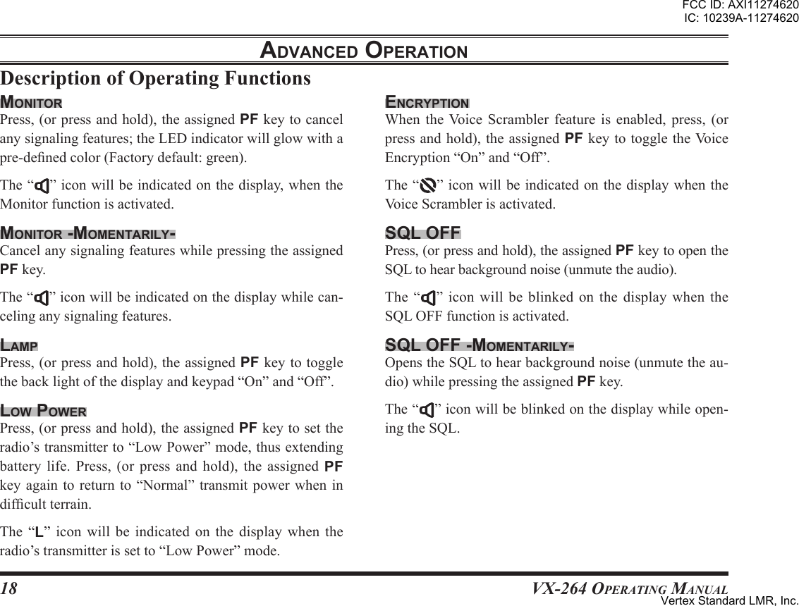 18VX-264 Operating ManualadVanced oPerationencrYPtionWhen theVoice Scrambler feature is enabled, press, (orpressandhold),theassignedPFkeytotoggletheVoiceEncryption“On”and“Off”.The“ ”iconwillbeindicatedonthedisplaywhentheVoiceScramblerisactivated.sql oFFPress,(orpressandhold),theassignedPFkeytoopentheSQLtohearbackgroundnoise(unmutetheaudio).The“ ”icon willbe blinkedonthe displaywhentheSQLOFFfunctionisactivated.sql oFF -momentarilY-OpenstheSQLtohearbackgroundnoise(unmutetheau-dio)whilepressingtheassignedPFkey.The“ ”iconwillbeblinkedonthedisplaywhileopen-ingtheSQL.monitorPress,(orpressandhold),theassignedPFkeytocancelanysignalingfeatures;theLEDindicatorwillglowwithapre-denedcolor(Factorydefault:green).The“ ”iconwillbeindicatedonthedisplay,whentheMonitorfunctionisactivated.monitor -momentarilY-CancelanysignalingfeatureswhilepressingtheassignedPFkey.The“ ”iconwillbeindicatedonthedisplaywhilecan-celinganysignalingfeatures.lamPPress,(orpressandhold),theassignedPFkeytotogglethebacklightofthedisplayandkeypad“On”and“Off”.loW PoWerPress,(orpressandhold),theassignedPFkeytosettheradio’stransmitterto“LowPower”mode,thusextendingbattery life. Press, (or press and hold), the assigned PFkeyagain toreturn to“Normal” transmitpower whenindifcultterrain.The “L” icon will be indicated on the display when theradio’stransmitterissetto“LowPower”mode.FCC ID: AXI11274620IC: 10239A-11274620Vertex Standard LMR, Inc.