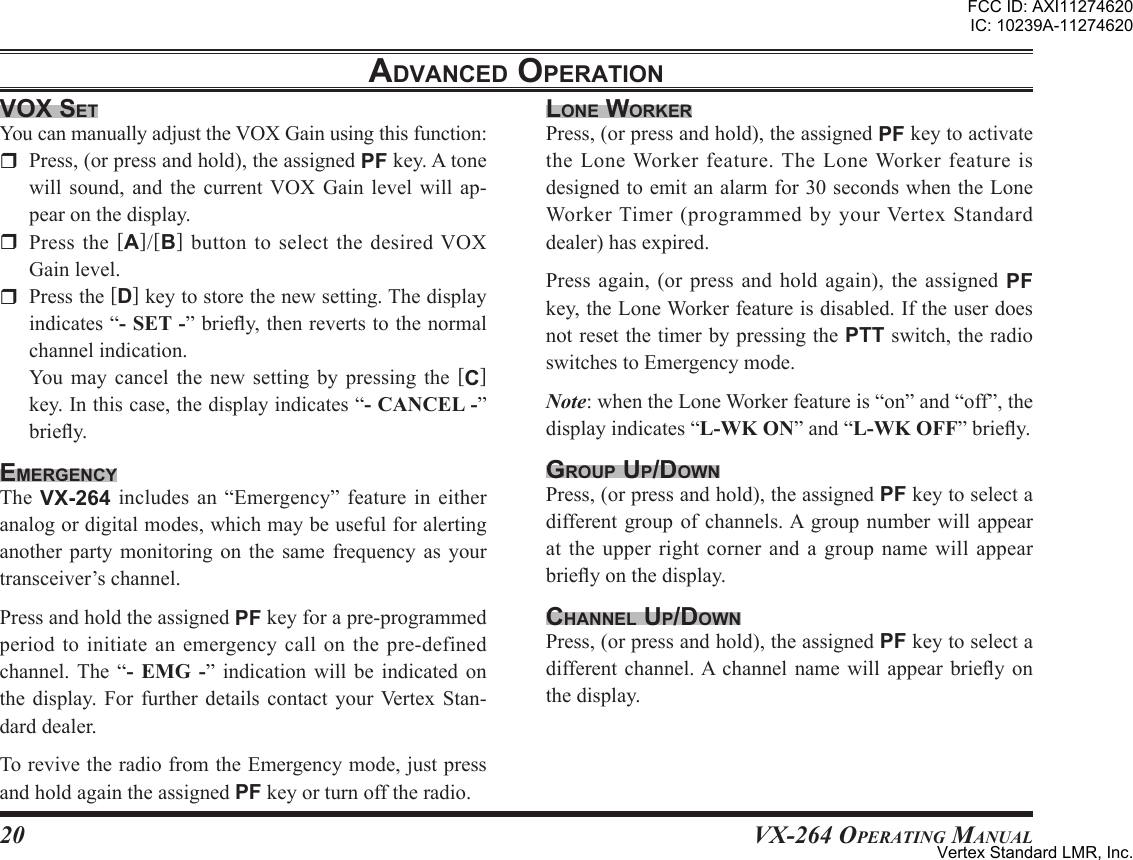 20VX-264 Operating ManualadVanced oPerationVox setYoucanmanuallyadjusttheVOXGainusingthisfunction:r Press,(orpressandhold),theassignedPFkey.Atonewill sound, and the current VOX Gain level will ap-pearonthedisplay.r Press the [A]/[B] button to select the desired VOXGainlevel.r Pressthe[D]keytostorethenewsetting.Thedisplayindicates“”briey,thenrevertstothenormalchannelindication.You may cancel the new setting by pressing the [C]key.Inthiscase,thedisplayindicates“”briey.emergencYThe VX-264 includes an “Emergency” feature in eitheranalogordigitalmodes,whichmaybeusefulforalertinganother party monitoring on the same frequency as yourtransceiver’schannel.PressandholdtheassignedPFkeyforapre-programmedperiodtoinitiateanemergencycallonthepre-definedchannel. The “  ” indication will be indicated onthe display. For further details contact your Vertex Stan-darddealer.TorevivetheradiofromtheEmergencymode,justpressandholdagaintheassignedPFkeyorturnofftheradio.lone WorKerPress,(orpressandhold),theassignedPFkeytoactivatetheLoneWorkerfeature.The LoneWorkerfeatureisdesignedtoemitanalarmfor30secondswhentheLoneWorker Timer (programmed by your Vertex Standarddealer)hasexpired.Press again, (or press and hold again), the assigned PFkey,theLoneWorkerfeatureisdisabled.IftheuserdoesnotresetthetimerbypressingthePTTswitch,theradioswitchestoEmergencymode.Note:whentheLoneWorkerfeatureis“on”and“off”,thedisplayindicates“”and“”briey.grouP uP/doWnPress,(orpressandhold),theassignedPFkeytoselectadifferentgroupof channels.Agroup numberwill appearat the upper right corner and a group name will appearbrieyonthedisplay.channel uP/doWnPress,(orpressandhold),theassignedPFkeytoselectadifferentchannel.A channel namewill appear briey onthedisplay.FCC ID: AXI11274620IC: 10239A-11274620Vertex Standard LMR, Inc.