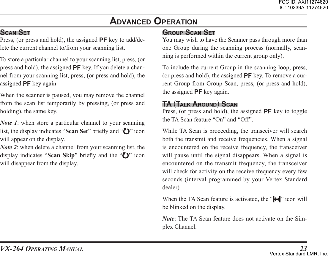 VX-264 Operating Manual23adVanced oPerationscan setPress,(orpressandhold),theassignedPFkeytoadd/de-letethecurrentchannelto/fromyourscanninglist.Tostoreaparticularchanneltoyourscanninglist,press,(orpressandhold),theassignedPFkey.Ifyoudeleteachan-nelfromyourscanninglist,press,(orpressandhold),theassignedPFkeyagain.Whenthescannerispaused,youmayremovethechannelfrom the scan list temporarily by pressing, (or press andholding),thesamekey.Note 1:whenstoreaparticularchanneltoyourscanninglist,thedisplayindicates“”brieyand“ ”iconwillappearonthedisplay.Note 2:whendeleteachannelfromyourscanninglist,thedisplay indicates “ ” briey and the “ ” iconwilldisappearfromthedisplay.grouP scan setYoumaywishtohavetheScannerpassthroughmorethanone Group during the scanning process (normally, scan-ningisperformedwithinthecurrentgrouponly).ToincludethecurrentGroupinthescanningloop,press,(orpressandhold),theassignedPFkey.Toremoveacur-rentGroup from Group Scan, press, (or press and hold),theassignedPFkeyagain.ta (talK around) scanPress,(orpressandhold),theassignedPFkeytotoggletheTAScanfeature“On”and“Off”.WhileTAScanisproceeding,thetransceiver willsearchboththetransmitandreceivefrequencies.Whenasignalis encountered on the receive frequency, the transceiverwill pause until the signal disappears. When a signal isencounteredonthetransmitfrequency,thetransceiverwillcheckforactivityonthereceivefrequencyeveryfewseconds (interval programmed by your Vertex Standarddealer).WhentheTAScanfeatureisactivated,the“ ”iconwillbeblinkedonthedisplay.Note:TheTAScanfeaturedoesnotactivateontheSim-plexChannel.FCC ID: AXI11274620IC: 10239A-11274620Vertex Standard LMR, Inc.
