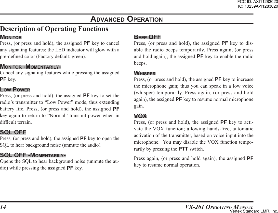 14VX-261 Operating ManualadVanced oPerationbeeP oFFPress,(orpressandhold),theassignedPF key to dis-able the radio beeps temporarily. Press again, (or pressandholdagain),theassignedPFkeytoenabletheradiobeeps.WhisPerPress,(orpressandhold),theassignedPFkeytoincreasethe microphone gain; thus you can speak in a low voice(whisper)temporarily.Pressagain,(orpressandholdagain),theassignedPFkeytoresumenormalmicrophonegain.VoxPress, (or press and hold), the assigned PF key to acti-vate the VOX function; allowing hands-free, automaticactivationofthetransmitter,basedonvoiceinputintothemicrophone.YoumaydisabletheVOXfunctiontempo-rarilybypressingthePTTswitch.Press again, (or press and hold again), the assigned PFkeytoresumenormaloperation.monitorPress,(orpressandhold),theassignedPFkeytocancelanysignalingfeatures;theLEDindicatorwillglowwithapre-denedcolor(Factorydefault:green).monitor -momentarilY-CancelanysignalingfeatureswhilepressingtheassignedPFkey.loW PoWerPress,(orpressandhold),theassignedPFkeytosettheradio’stransmitterto“LowPower”mode,thusextendingbattery life. Press, (or press and hold), the assigned PFkeyagain toreturn to“Normal” transmitpower whenindifcultterrain.sql oFFPress,(orpressandhold),theassignedPFkeytoopentheSQLtohearbackgroundnoise(unmutetheaudio).sql oFF -momentarilY-OpenstheSQLtohearbackgroundnoise(unmutetheau-dio)whilepressingtheassignedPFkey.FCC ID: AXI11283020IC: 10239A-11283020Vertex Standard LMR, Inc.