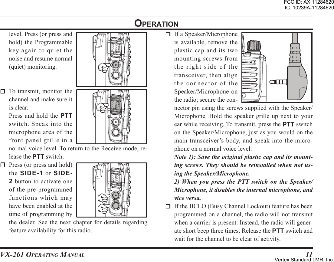 VX-261 Operating Manual11oPerationlevel.Press(orpressandhold) the Programmablekeyagaintoquietthenoiseandresumenormal(quiet)monitoring.r To transmit, monitor thechannelandmakesureitisclear. Press and hold the PTTswitch.Speakintothemicrophoneareaofthefront panel grille in anormalvoicelevel.ToreturntotheReceivemode,re-leasethePTTswitch.r Press(orpressandhold)the SIDE-1 or SIDE-2 button to activateoneof the pre-programmedfunctionswhichmayhavebeenenabledatthetimeofprogrammingbythe dealer. See the next chapter for details regardingfeatureavailabilityforthisradio.r IfaSpeaker/Microphoneis available, remove theplasticcapanditstwomountingscrewsfromtherightsideofthetransceiver,thenaligntheconnectoroftheSpeaker/Microphoneontheradio;securethecon-nectorpinusingthescrewssuppliedwiththeSpeaker/Microphone. Hold the speaker grille up next to yourearwhilereceiving.Totransmit,pressthePTTswitchontheSpeaker/Microphone,justasyouwouldonthemaintransceiver’sbody,andspeakintothemicro-phoneonanormalvoicelevel.Note 1): Save the original plastic cap and its mount-ing screws. They should be reinstalled when not us-ing the Speaker/Microphone.  2) When  you  press  the  PTT  switch  on  the  Speaker/Microphone, it disables the internal microphone, and vice versa.r IftheBCLO(BusyChannelLockout)featurehasbeenprogrammedonachannel,theradiowillnottransmitwhenacarrierispresent.Instead,theradiowillgener-ateshortbeepthreetimes.ReleasethePTTswitchandwaitforthechanneltobeclearofactivity.FCC ID: AXI11284620IC: 10239A-11284620Vertex Standard LMR, Inc.