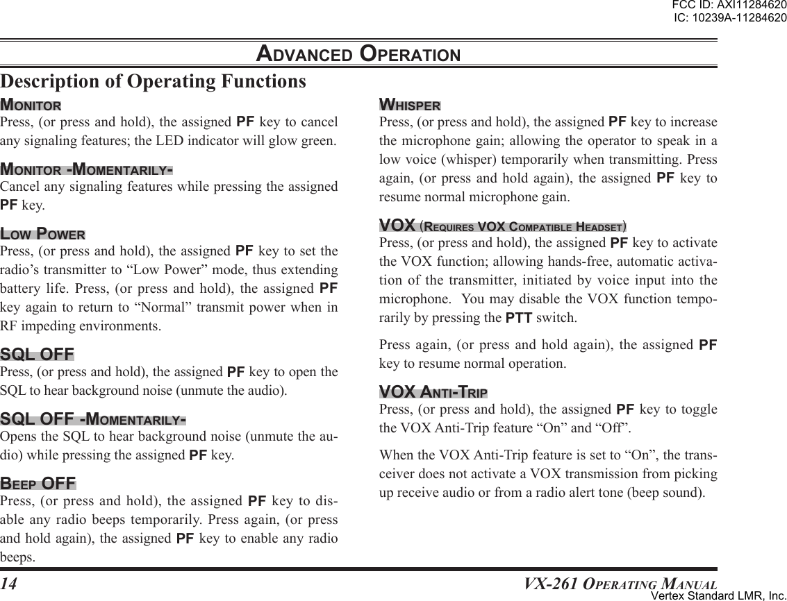 14VX-261 Operating ManualadVanced oPerationWhisPerPress,(orpressandhold),theassignedPFkeytoincreasethemicrophonegain;allowingtheoperatortospeakinalowvoice(whisper)temporarilywhentransmitting.Pressagain,(or press and hold again), the assigned PF key toresumenormalmicrophonegain.Vox (requires Vox comPatible headset)Press,(orpressandhold),theassignedPFkeytoactivatetheVOXfunction;allowinghands-free,automaticactiva-tionofthetransmitter,initiatedby voiceinputintothemicrophone.YoumaydisabletheVOXfunctiontempo-rarilybypressingthePTTswitch.Press again, (or press and hold again), the assigned PFkeytoresumenormaloperation.Vox anti-triPPress,(orpressandhold),theassignedPFkeytotoggletheVOXAnti-Tripfeature“On”and“Off”.WhentheVOXAnti-Tripfeatureissetto“On”,thetrans-ceiverdoesnotactivateaVOXtransmissionfrompickingupreceiveaudioorfromaradioalerttone(beepsound).monitorPress,(orpressandhold),theassignedPFkeytocancelanysignalingfeatures;theLEDindicatorwillglowgreen.monitor -momentarilY-CancelanysignalingfeatureswhilepressingtheassignedPFkey.loW PoWerPress,(orpressandhold),theassignedPFkeytosettheradio’stransmitterto“LowPower”mode,thusextendingbattery life. Press, (or press and hold), the assigned PFkeyagain toreturn to“Normal” transmitpower wheninRFimpedingenvironments.sql oFFPress,(orpressandhold),theassignedPFkeytoopentheSQLtohearbackgroundnoise(unmutetheaudio).sql oFF -momentarilY-OpenstheSQLtohearbackgroundnoise(unmutetheau-dio)whilepressingtheassignedPFkey.beeP oFFPress, (or press and hold), the assigned PF key to dis-able any radio beeps temporarily. Press again, (or pressandholdagain),theassignedPFkeytoenableanyradiobeeps.FCC ID: AXI11284620IC: 10239A-11284620Vertex Standard LMR, Inc.