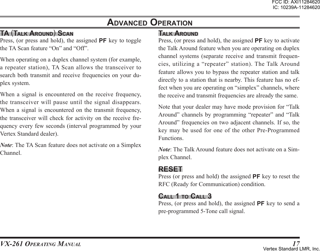 VX-261 Operating Manual17ta (talK around) scanPress,(orpressandhold),theassignedPFkeytotoggletheTAScanfeature“On”and“Off”.Whenoperatingonaduplexchannelsystem(forexample,a repeater station), TA Scan allows the transceiver tosearchbothtransmitandreceivefrequenciesonyourdu-plexsystem.When a signal is encountered on the receive frequency,thetransceiver willpauseuntilthesignaldisappears.When a signal is encountered on the transmit frequency,thetransceiver willcheck foractivity onthe receive fre-quencyeveryfewseconds(intervalprogrammedbyyourVertexStandarddealer).Note:TheTAScanfeaturedoesnotactivateonaSimplexChannel.talK aroundPress,(orpressandhold),theassignedPFkeytoactivatetheTalkAroundfeaturewhenyouareoperatingonduplexchannel systems (separate receive and transmit frequen-cies,utilizinga“repeater”station).TheTalkAroundfeatureallowsyoutobypasstherepeaterstationandtalkdirectlytoastationthatisnearby.Thisfeaturehasnoef-fectwhenyouareoperatingon“simplex”channels,wherethereceiveandtransmitfrequenciesarealreadythesame.Notethatyourdealermayhavemodeprovisionfor“TalkAround” channels by programming “repeater” and “TalkAround”frequenciesontwoadjacentchannels.Ifso,thekeymaybeusedfor oneoftheotherPre-ProgrammedFunctions.Note:TheTalkAroundfeaturedoesnotactivateonaSim-plexChannel.resetPress(orpressandhold)theassignedPFkeytoresettheRFC(ReadyforCommunication)condition.call 1 to call 3 Press,(orpressandhold),theassignedPFkeytosendapre-programmed5-Tonecallsignal.adVanced oPerationFCC ID: AXI11284620IC: 10239A-11284620Vertex Standard LMR, Inc.