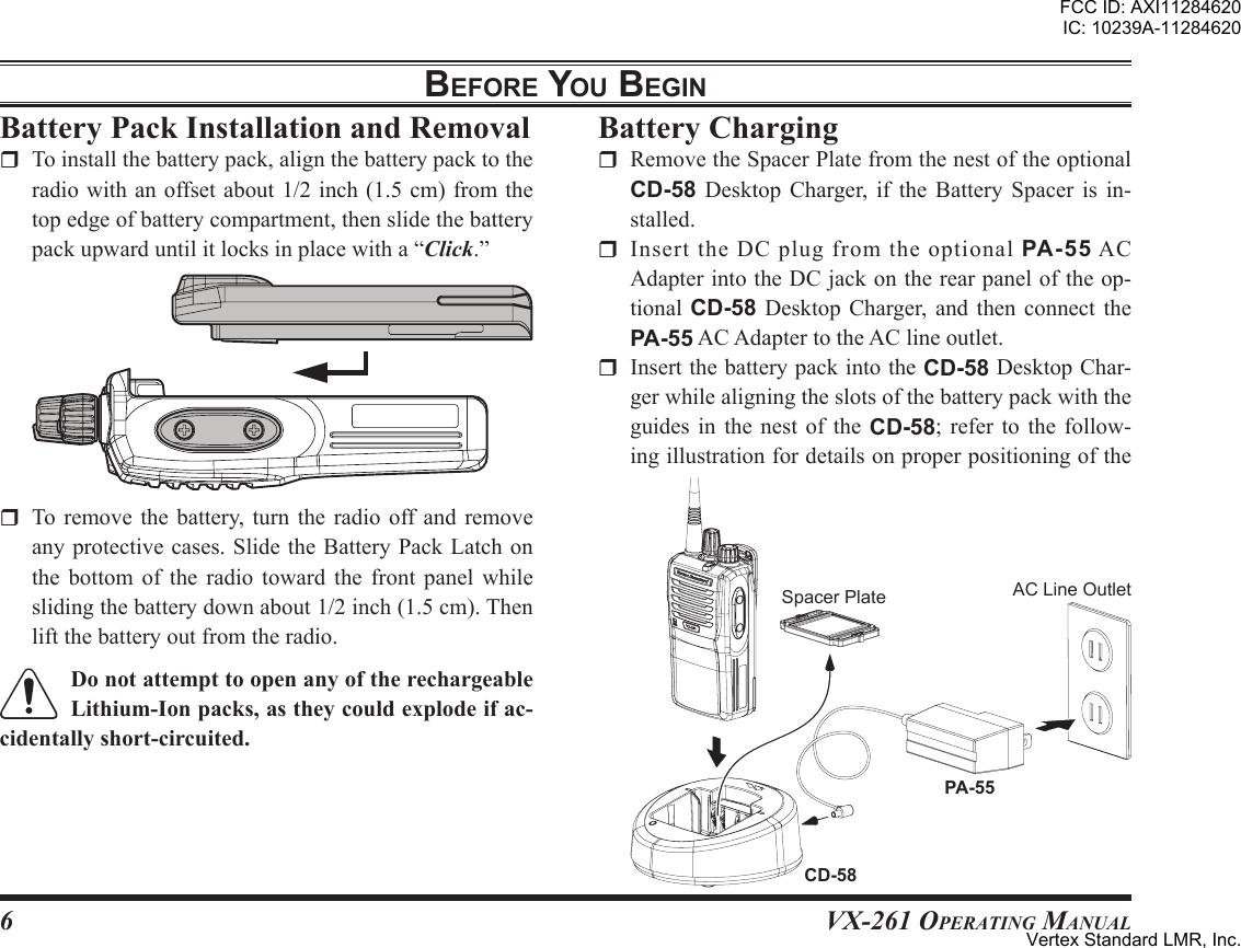 6VX-261 Operating ManualbeFore You beginr To remove the battery, turn the radio off and removeanyprotectivecases.SlidetheBatteryPackLatchonthe bottom of the radio toward the front panel whileslidingthebatterydownabout1/2inch(1.5cm).Thenliftthebatteryoutfromtheradio.r Toinstallthebatterypack,alignthebatterypacktotheradiowithanoffsetabout1/2inch(1.5cm)fromthetopedgeofbatterycompartment,thenslidethebatterypackupwarduntilitlocksinplacewitha“Click.”r RemovetheSpacerPlatefromthenestoftheoptionalCD-58 Desktop Charger, if the Battery Spacer is in-stalled.r InserttheDCplugfromtheoptionalPA-55ACAdapterintotheDCjackontherearpaneloftheop-tional CD-58 Desktop Charger, and then connect thePA-55ACAdaptertotheAClineoutlet.r InsertthebatterypackintotheCD-58DesktopChar-gerwhilealigningtheslotsofthebatterypackwiththeguides in the nest of the CD-58; refer to the follow-ingillustrationfordetailsonproperpositioningofthePA-55CD-58SpacerPlate ACLineOutletFCC ID: AXI11284620IC: 10239A-11284620Vertex Standard LMR, Inc.