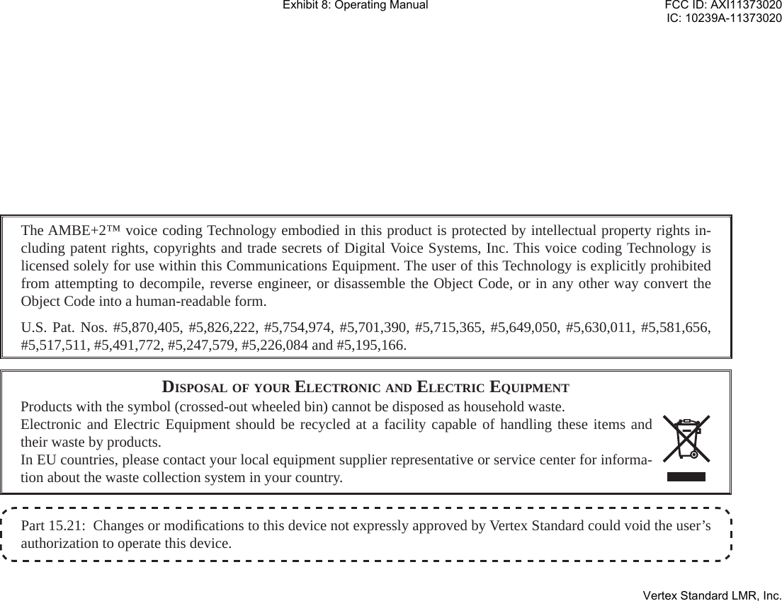 Part 15.21:  Changes or modiﬁ cations to this device not expressly approved by Vertex Standard could void the user’s authorization to operate this device.The AMBE+2™ voice coding Technology embodied in this product is protected by intellectual property rights in-cluding patent rights, copyrights and trade secrets of Digital Voice Systems, Inc. This voice coding Technology is licensed solely for use within this Communications Equipment. The user of this Technology is explicitly prohibited from attempting to decompile, reverse engineer, or disassemble the Object Code, or in any other way convert the Object Code into a human-readable form.U.S. Pat. Nos. #5,870,405, #5,826,222, #5,754,974, #5,701,390, #5,715,365, #5,649,050, #5,630,011, #5,581,656, #5,517,511, #5,491,772, #5,247,579, #5,226,084 and #5,195,166.DISPOSAL OF YOUR ELECTRONIC AND ELECTRIC EQUIPMENTProducts with the symbol (crossed-out wheeled bin) cannot be disposed as household waste.Electronic and Electric Equipment should be recycled at a facility capable of handling these items and their waste by products.In EU countries, please contact your local equipment supplier representative or service center for informa-tion about the waste collection system in your country.Exhibit 8: Operating ManualFCC ID: AXI11373020IC: 10239A-11373020Vertex Standard LMR, Inc.