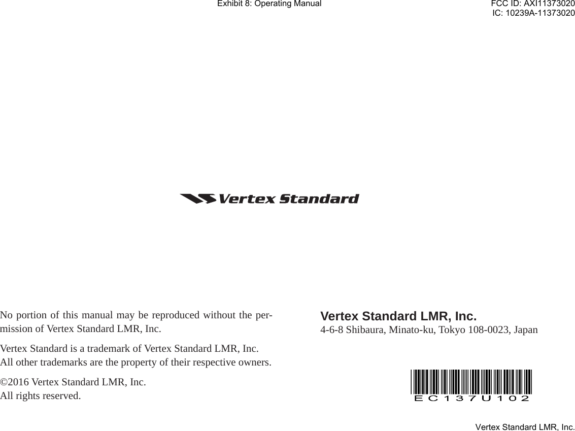 No portion of this manual may be reproduced without the per-mission of Vertex Standard LMR, Inc.Vertex Standard is a trademark of Vertex Standard LMR, Inc.All other trademarks are the property of their respective owners.©2016 Vertex Standard LMR, Inc.All rights reserved. Vertex Standard LMR, Inc.4-6-8 Shibaura, Minato-ku, Tokyo 108-0023, JapanExhibit 8: Operating ManualFCC ID: AXI11373020IC: 10239A-11373020Vertex Standard LMR, Inc.