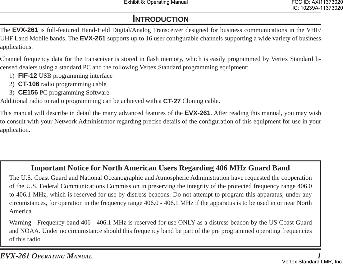 EVX-261 OPERATING MANUAL 1Important Notice for North American Users Regarding 406 MHz Guard BandThe U.S. Coast Guard and National Oceanographic and Atmospheric Administration have requested the cooperation of the U.S. Federal Communications Commission in preserving the integrity of the protected frequency range 406.0 to 406.1 MHz, which is reserved for use by distress beacons. Do not attempt to program this apparatus, under any circumstances, for operation in the frequency range 406.0 - 406.1 MHz if the apparatus is to be used in or near North America.Warning - Frequency band 406 - 406.1 MHz is reserved for use ONLY as a distress beacon by the US Coast Guard and NOAA. Under no circumstance should this frequency band be part of the pre programmed operating frequencies of this radio.INTRODUCTIONThe EVX-261 is full-featured Hand-Held Digital/Analog Transceiver designed for business communications in the VHF/UHF Land Mobile bands. The EVX-261 supports up to 16 user conﬁ gurable channels supporting a wide variety of business applications.Channel frequency data for the transceiver is stored in ﬂ ash memory, which is easily programmed by Vertex Standard li-censed dealers using a standard PC and the following Vertex Standard programming equipment:1)  FIF-12 USB programming interface2)  CT-106 radio programming cable3)  CE156 PC programming SoftwareAdditional radio to radio programming can be achieved with a CT-27 Cloning cable.This manual will describe in detail the many advanced features of the EVX-261. After reading this manual, you may wish to consult with your Network Administrator regarding precise details of the conﬁ guration of this equipment for use in your application.Exhibit 8: Operating ManualFCC ID: AXI11373020IC: 10239A-11373020Vertex Standard LMR, Inc.