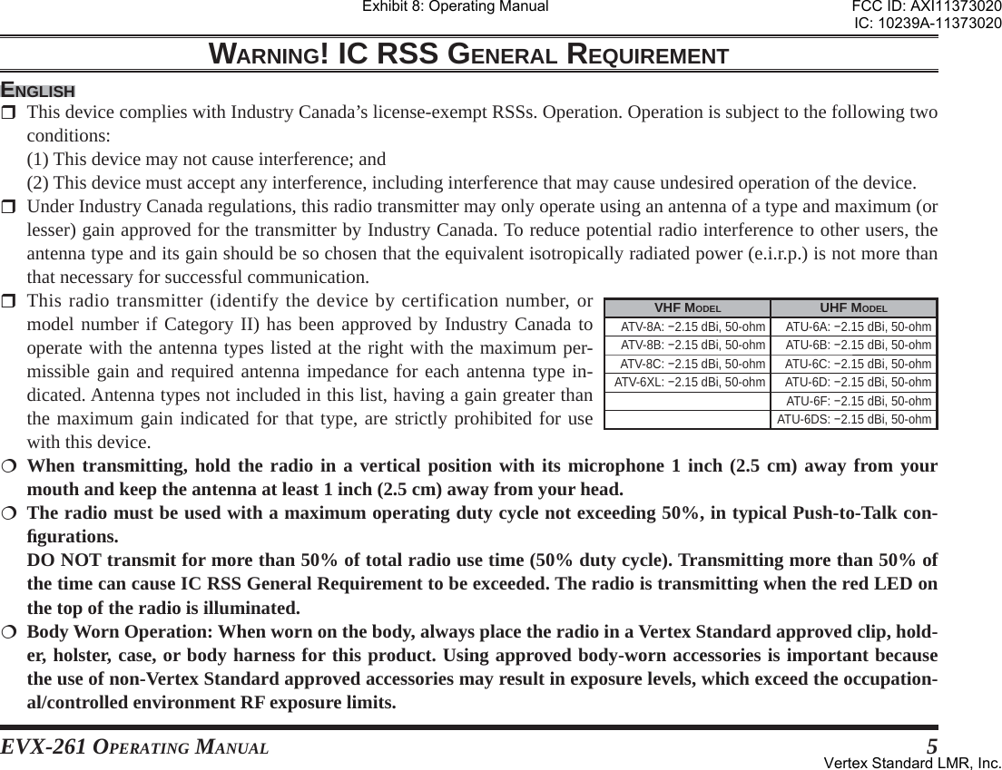 EVX-261 OPERATING MANUAL 5WARNING! IC RSS GENERAL REQUIREMENTENGLISH  This device complies with Industry Canada’s license-exempt RSSs. Operation. Operation is subject to the following two conditions:  (1) This device may not cause interference; and  (2) This device must accept any interference, including interference that may cause undesired operation of the device.  Under Industry Canada regulations, this radio transmitter may only operate using an antenna of a type and maximum (or lesser) gain approved for the transmitter by Industry Canada. To reduce potential radio interference to other users, the antenna type and its gain should be so chosen that the equivalent isotropically radiated power (e.i.r.p.) is not more than that necessary for successful communication. This radio transmitter (identify the device by certification number, or model number if Category II) has been approved by Industry Canada to operate with the antenna types listed at the right with the maximum per-missible gain and required antenna impedance for each antenna type in-dicated. Antenna types not included in this list, having a gain greater than the maximum gain indicated for that type, are strictly prohibited for use with this device. When transmitting, hold the radio in a vertical position with its microphone 1 inch (2.5 cm) away from your mouth and keep the antenna at least 1 inch (2.5 cm) away from your head. The radio must be used with a maximum operating duty cycle not exceeding 50%, in typical Push-to-Talk con-ﬁ gurations.  DO NOT transmit for more than 50% of total radio use time (50% duty cycle). Transmitting more than 50% of the time can cause IC RSS General Requirement to be exceeded. The radio is transmitting when the red LED on the top of the radio is illuminated.  Body Worn Operation: When worn on the body, always place the radio in a Vertex Standard approved clip, hold-er, holster, case, or body harness for this product. Using approved body-worn accessories is important because the use of non-Vertex Standard approved accessories may result in exposure levels, which exceed the occupation-al/controlled environment RF exposure limits.VHF MODEL UHF MODELATV-8A: −2.15 dBi, 50-ohm ATU-6A: −2.15 dBi, 50-ohmATV-8B: −2.15 dBi, 50-ohm ATU-6B: −2.15 dBi, 50-ohmATV-8C: −2.15 dBi, 50-ohm ATU-6C: −2.15 dBi, 50-ohmATV-6XL: −2.15 dBi, 50-ohm ATU-6D: −2.15 dBi, 50-ohmATU-6F: −2.15 dBi, 50-ohmATU-6DS: −2.15 dBi, 50-ohmExhibit 8: Operating ManualFCC ID: AXI11373020IC: 10239A-11373020Vertex Standard LMR, Inc.
