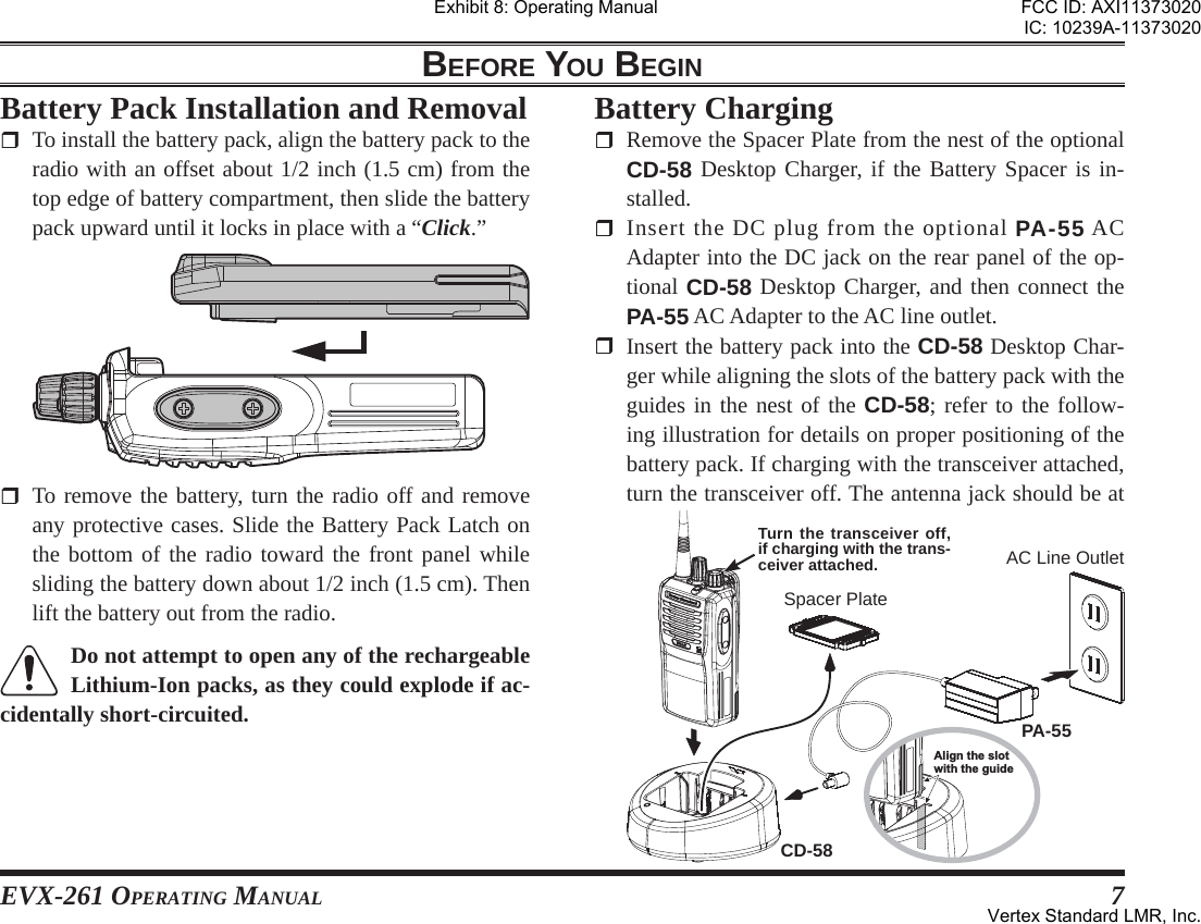 EVX-261 OPERATING MANUAL 7BEFORE YOU BEGIN  To remove the battery, turn the radio off and remove any protective cases. Slide the Battery Pack Latch on the bottom of the radio toward the front panel while sliding the battery down about 1/2 inch (1.5 cm). Then lift the battery out from the radio.Do not attempt to open any of the rechargeable Lithium-Ion packs, as they could explode if ac-cidentally short-circuited.Battery Pack Installation and Removal  To install the battery pack, align the battery pack to the radio with an offset about 1/2 inch (1.5 cm) from the top edge of battery compartment, then slide the battery pack upward until it locks in place with a “Click.”Battery Charging  Remove the Spacer Plate from the nest of the optional CD-58 Desktop Charger, if the Battery Spacer is in-stalled. Insert the DC plug from the optional PA-55 AC Adapter into the DC jack on the rear panel of the op-tional CD-58 Desktop Charger, and then connect the PA-55 AC Adapter to the AC line outlet.   Insert the battery pack into the CD-58 Desktop Char-ger while aligning the slots of the battery pack with the guides in the nest of the CD-58; refer to the follow-ing illustration for details on proper positioning of the battery pack. If charging with the transceiver attached, turn the transceiver off. The antenna jack should be at Align the slotwith the guidePA-55CD-58Spacer PlateAC Line OutletTurn the transceiver off, if charging with the trans-ceiver attached.Exhibit 8: Operating ManualFCC ID: AXI11373020IC: 10239A-11373020Vertex Standard LMR, Inc.