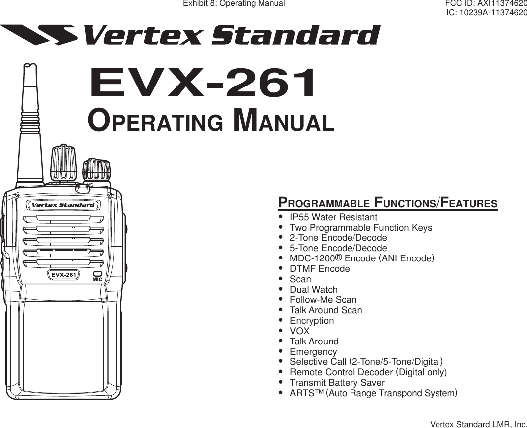 PROGRAMMABLE FUNCTIONS/FEATURESy  IP55 Water Resistanty  Two Programmable Function Keysy 2-Tone Encode/Decodey 5-Tone Encode/Decodey MDC-1200® Encode (ANI Encode)y DTMF Encodey Scany Dual Watchy Follow-Me Scany Talk Around Scany Encryptiony VOXy Talk Aroundy Emergencyy Selective Call (2-Tone/5-Tone/Digital)y  Remote Control Decoder (Digital only)y  Transmit Battery Savery ARTS™ (Auto Range Transpond System)EVX-261EVX-261OPERATING MANUALOPERATING MANUALExhibit 8: Operating Manual FCC ID: AXI11374620IC: 10239A-11374620Vertex Standard LMR, Inc.