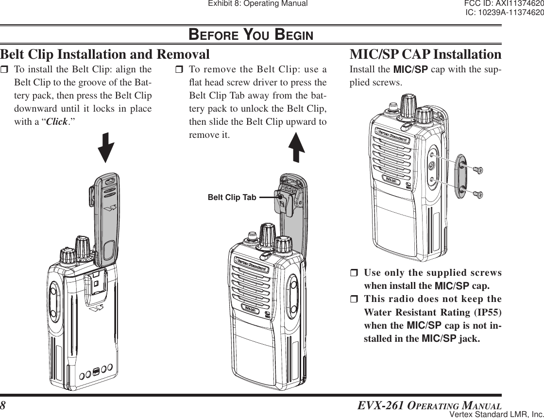 8 EVX-261 OPERATING MANUALBelt Clip Installation and RemovalBEFORE YOU BEGIN  To install the Belt Clip: align the Belt Clip to the groove of the Bat-tery pack, then press the Belt Clip downward until it locks in place with a “Click.” To remove the Belt Clip: use a À at head screw driver to press the Belt Clip Tab away from the bat-tery pack to unlock the Belt Clip, then slide the Belt Clip upward to remove it.MIC/SP CAP Installation Use only the supplied screws when install the MIC/SP cap. This radio does not keep the Water Resistant Rating (IP55) when the MIC/SP cap is not in-stalled in the MIC/SP jack.Install the MIC/SP cap with the sup-plied screws.Belt Clip TabExhibit 8: Operating Manual FCC ID: AXI11374620IC: 10239A-11374620Vertex Standard LMR, Inc.