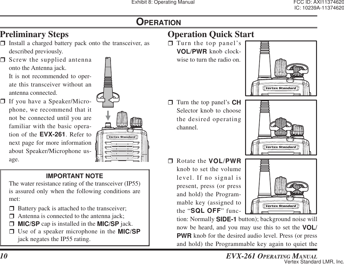 10 EVX-261 OPERATING MANUALOPERATIONPreliminary Steps  Install a charged battery pack onto the transceiver, as described previously. Screw the supplied antenna onto the Antenna jack.  It is not recommended to oper-ate this transceiver without an antenna connected. If you have a Speaker/Micro-phone, we recommend that it not be connected until you are familiar with the basic opera-tion of the EVX-261. Refer to next page for more information about Speaker/Microphone us-age.IMPORTANT NOTEThe water resistance rating of the transceiver (IP55) is assured only when the following conditions are met:  Battery pack is attached to the transceiver;  Antenna is connected to the antenna jack;MIC/SP cap is installed in the MIC/SP jack. Use of a speaker microphone in the MIC/SP jack negates the IP55 rating.  Operation Quick Start Turn the top panel’s VOL/PWR knob clock-wise to turn the radio on.  Turn the top panel’s CH Selector knob to choose the desired operating channel.  Rotate the VOL/PWR knob to set the volume level. If no signal is present, press (or press and hold) the Program-mable key (assigned to the “SQL OFF” func-tion: Normally SIDE-1 button); background noise will now be heard, and you may use this to set the VOL/PWR knob for the desired audio level. Press (or press and hold) the Programmable key again to quiet the Exhibit 8: Operating Manual FCC ID: AXI11374620IC: 10239A-11374620Vertex Standard LMR, Inc.