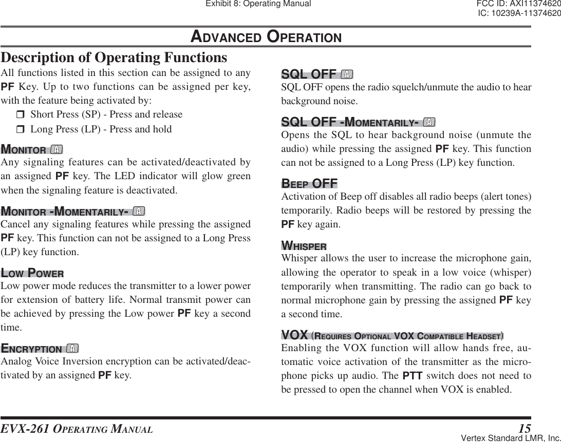 EVX-261 OPERATING MANUAL 15ADVANCED OPERATIONDescription of Operating Functions SQL OFF SQL OFF opens the radio squelch/unmute the audio to hear background noise.SQL OFF -MOMENTARILY- Opens the SQL to hear background noise (unmute the audio) while pressing the assigned PF key. This function can not be assigned to a Long Press (LP) key function.BEEP OFFActivation of Beep off disables all radio beeps (alert tones) temporarily. Radio beeps will be restored by pressing the PF key again.WHISPERWhisper allows the user to increase the microphone gain, allowing the operator to speak in a low voice (whisper) temporarily when transmitting. The radio can go back to normal microphone gain by pressing the assigned PF key a second time.VOX (REQUIRES OPTIONAL VOX COMPATIBLE HEADSET)Enabling the VOX function will allow hands free, au-tomatic voice activation of the transmitter as the micro-phone picks up audio. The PTT switch does not need to be pressed to open the channel when VOX is enabled.All functions listed in this section can be assigned to any PF Key. Up to two functions can be assigned per key, with the feature being activated by:  Short Press (SP) - Press and release  Long Press (LP) - Press and hold MONITOR Any signaling features can be activated/deactivated by an assigned PF key. The LED indicator will glow green when the signaling feature is deactivated.MONITOR -MOMENTARILY- Cancel any signaling features while pressing the assigned PF key. This function can not be assigned to a Long Press (LP) key function. LOW POWERLow power mode reduces the transmitter to a lower power for extension of battery life. Normal transmit power can be achieved by pressing the Low power PF key a second time.ENCRYPTION Analog Voice Inversion encryption can be activated/deac-tivated by an assigned PF key.Exhibit 8: Operating Manual FCC ID: AXI11374620IC: 10239A-11374620Vertex Standard LMR, Inc.