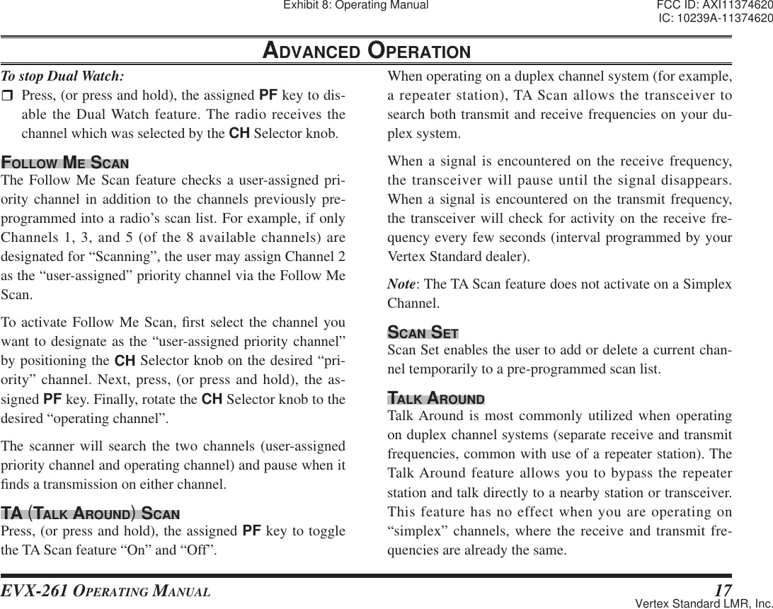 EVX-261 OPERATING MANUAL 17ADVANCED OPERATIONTo stop Dual Watch:  Press, (or press and hold), the assigned PF key to dis-able the Dual Watch feature. The radio receives the channel which was selected by the CH Selector knob.FOLLOW ME SCANThe Follow Me Scan feature checks a user-assigned pri-ority channel in addition to the channels previously pre-programmed into a radio’s scan list. For example, if only Channels 1, 3, and 5 (of the 8 available channels) are designated for “Scanning”, the user may assign Channel 2 as the “user-assigned” priority channel via the Follow Me Scan.To activate Follow Me Scan, ¿ rst select the channel you want to designate as the “user-assigned priority channel” by positioning the CH Selector knob on the desired “pri-ority” channel. Next, press, (or press and hold), the as-signed PF key. Finally, rotate the CH Selector knob to the desired “operating channel”.The scanner will search the two channels (user-assigned priority channel and operating channel) and pause when it ¿ nds a transmission on either channel.TA (TALK AROUND) SCANPress, (or press and hold), the assigned PF key to toggle the TA Scan feature “On” and “Off”.When operating on a duplex channel system (for example, a repeater station), TA Scan allows the transceiver to search both transmit and receive frequencies on your du-plex system.When a signal is encountered on the receive frequency, the transceiver will pause until the signal disappears. When a signal is encountered on the transmit frequency, the transceiver will check for activity on the receive fre-quency every few seconds (interval programmed by your Vertex Standard dealer).Note: The TA Scan feature does not activate on a Simplex Channel.SCAN SETScan Set enables the user to add or delete a current chan-nel temporarily to a pre-programmed scan list.TALK AROUNDTalk Around is most commonly utilized when operating on duplex channel systems (separate receive and transmit frequencies, common with use of a repeater station). The Talk Around feature allows you to bypass the repeater station and talk directly to a nearby station or transceiver. This feature has no effect when you are operating on “simplex” channels, where the receive and transmit fre-quencies are already the same.Exhibit 8: Operating Manual FCC ID: AXI11374620IC: 10239A-11374620Vertex Standard LMR, Inc.