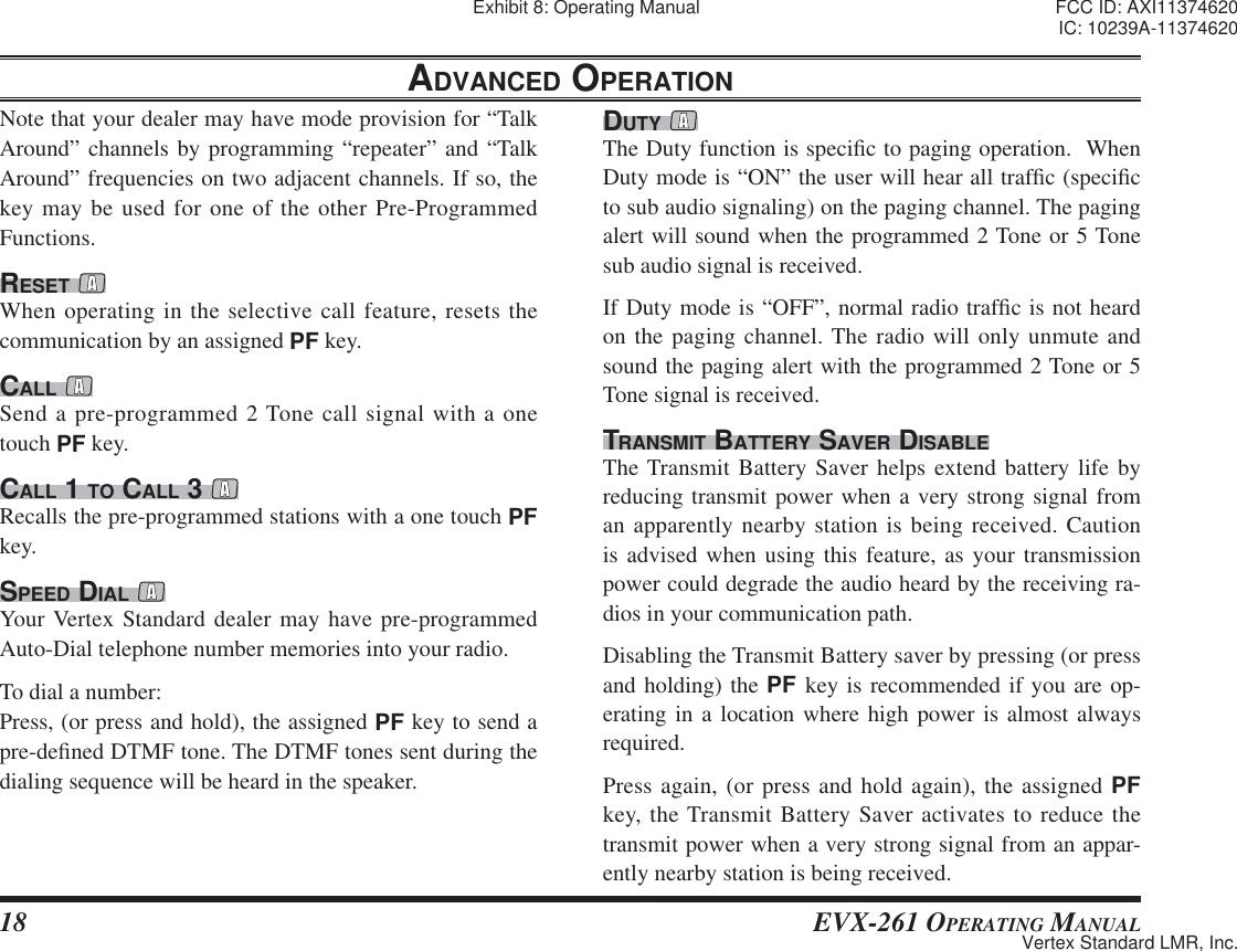 18 EVX-261 OPERATING MANUALNote that your dealer may have mode provision for “Talk Around” channels by programming “repeater” and “Talk Around” frequencies on two adjacent channels. If so, the key may be used for one of the other Pre-Programmed Functions.RESET When operating in the selective call feature, resets the communication by an assigned PF key.CALL Send a pre-programmed 2 Tone call signal with a one touch PF key.CALL 1 TO CALL 3 Recalls the pre-programmed stations with a one touch PF key.SPEED DIAL Your Vertex Standard dealer may have pre-programmed Auto-Dial telephone number memories into your radio.To dial a number:Press, (or press and hold), the assigned PF key to send a pre-de¿ ned DTMF tone. The DTMF tones sent during the dialing sequence will be heard in the speaker.DUTY The Duty function is speci¿ c to paging operation.  When Duty mode is “ON” the user will hear all traf¿ c (speci¿ c to sub audio signaling) on the paging channel. The paging alert will sound when the programmed 2 Tone or 5 Tone sub audio signal is received.If Duty mode is “OFF”, normal radio traf¿ c is not heard on the paging channel. The radio will only unmute and sound the paging alert with the programmed 2 Tone or 5 Tone signal is received.TRANSMIT BATTERY SAVER DISABLEThe Transmit Battery Saver helps extend battery life by reducing transmit power when a very strong signal from an apparently nearby station is being received. Caution is advised when using this feature, as your transmission power could degrade the audio heard by the receiving ra-dios in your communication path.Disabling the Transmit Battery saver by pressing (or press and holding) the PF key is recommended if you are op-erating in a location where high power is almost always required.Press again, (or press and hold again), the assigned PF key, the Transmit Battery Saver activates to reduce the transmit power when a very strong signal from an appar-ently nearby station is being received.ADVANCED OPERATIONExhibit 8: Operating Manual FCC ID: AXI11374620IC: 10239A-11374620Vertex Standard LMR, Inc.