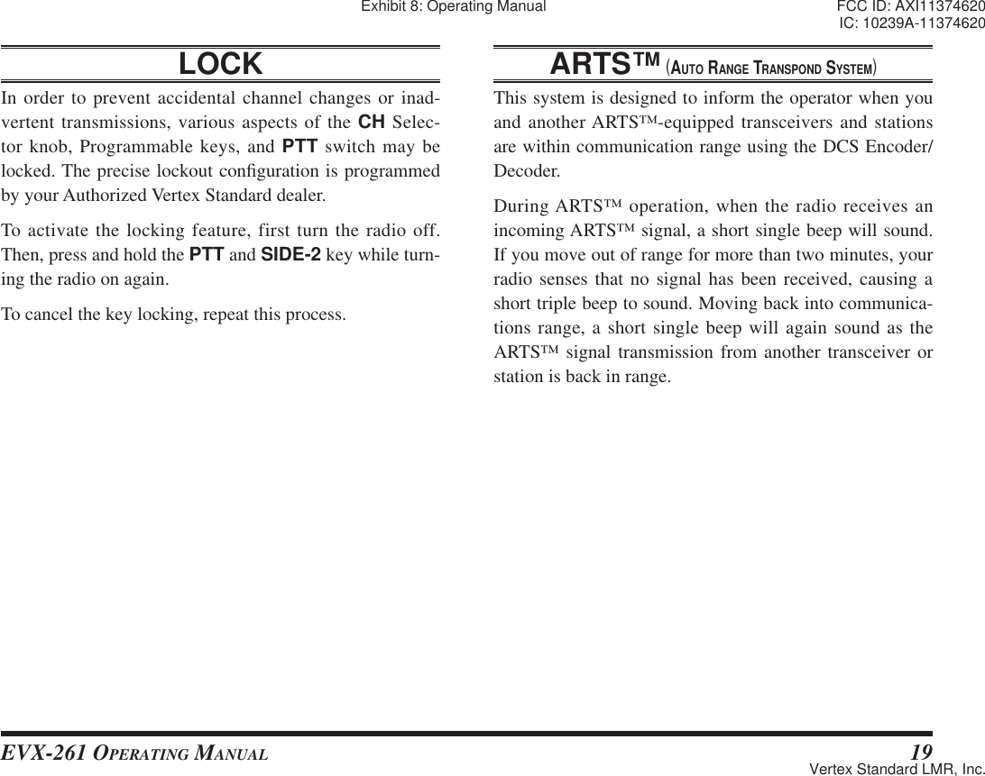 EVX-261 OPERATING MANUAL 19LOCK In order to prevent accidental channel changes or inad-vertent transmissions, various aspects of the CH Selec-tor knob, Programmable keys, and PTT switch may be locked. The precise lockout con¿ guration is programmed by your Authorized Vertex Standard dealer.To activate the locking feature, first turn the radio off. Then, press and hold the PTT and SIDE-2 key while turn-ing the radio on again.To cancel the key locking, repeat this process.ARTS™ (AUTO RANGE TRANSPOND SYSTEM)This system is designed to inform the operator when you and another ARTS™-equipped transceivers and stations are within communication range using the DCS Encoder/Decoder.During ARTS™ operation, when the radio receives an incoming ARTS™ signal, a short single beep will sound. If you move out of range for more than two minutes, your radio senses that no signal has been received, causing a short triple beep to sound. Moving back into communica-tions range, a short single beep will again sound as the ARTS™ signal transmission from another transceiver or station is back in range.Exhibit 8: Operating Manual FCC ID: AXI11374620IC: 10239A-11374620Vertex Standard LMR, Inc.