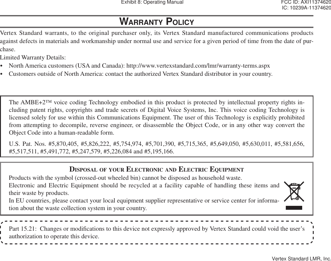 Part 15.21:  Changes or modi¿ cations to this device not expressly approved by Vertex Standard could void the user’s authorization to operate this device.The AMBE+2™ voice coding Technology embodied in this product is protected by intellectual property rights in-cluding patent rights, copyrights and trade secrets of Digital Voice Systems, Inc. This voice coding Technology is licensed solely for use within this Communications Equipment. The user of this Technology is explicitly prohibited from attempting to decompile, reverse engineer, or disassemble the Object Code, or in any other way convert the Object Code into a human-readable form.U.S. Pat. Nos. #5,870,405, #5,826,222, #5,754,974, #5,701,390, #5,715,365, #5,649,050, #5,630,011, #5,581,656, #5,517,511, #5,491,772, #5,247,579, #5,226,084 and #5,195,166.DISPOSAL OF YOUR ELECTRONIC AND ELECTRIC EQUIPMENTProducts with the symbol (crossed-out wheeled bin) cannot be disposed as household waste.Electronic and Electric Equipment should be recycled at a facility capable of handling these items and their waste by products.In EU countries, please contact your local equipment supplier representative or service center for informa-tion about the waste collection system in your country.WARRANTY POLICYVertex Standard warrants, to the original purchaser only, its Vertex Standard manufactured communications products against defects in materials and workmanship under normal use and service for a given period of time from the date of pur-chase.Limited Warranty Details:y  North America customers (USA and Canada): http://www.vertexstandard.com/lmr/warranty-terms.aspxy  Customers outside of North America: contact the authorized Vertex Standard distributor in your country.Exhibit 8: Operating Manual FCC ID: AXI11374620IC: 10239A-11374620Vertex Standard LMR, Inc.