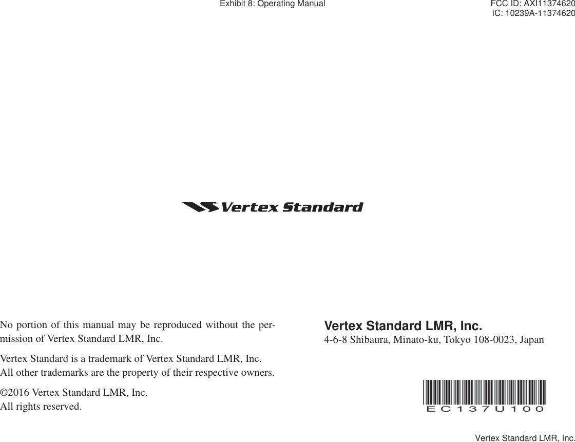 No portion of this manual may be reproduced without the per-mission of Vertex Standard LMR, Inc.Vertex Standard is a trademark of Vertex Standard LMR, Inc.All other trademarks are the property of their respective owners.©2016 Vertex Standard LMR, Inc.All rights reserved. Vertex Standard LMR, Inc.4-6-8 Shibaura, Minato-ku, Tokyo 108-0023, JapanExhibit 8: Operating Manual FCC ID: AXI11374620IC: 10239A-11374620Vertex Standard LMR, Inc.