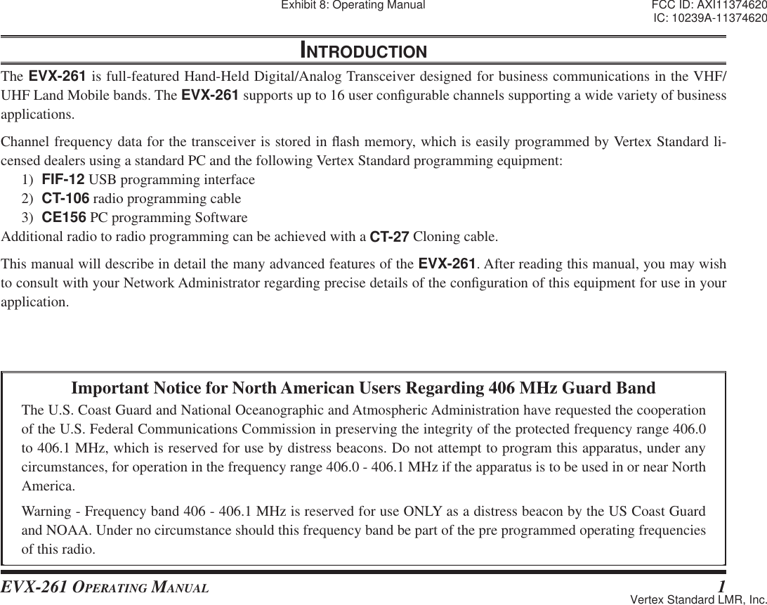 EVX-261 OPERATING MANUAL 1Important Notice for North American Users Regarding 406 MHz Guard BandThe U.S. Coast Guard and National Oceanographic and Atmospheric Administration have requested the cooperation of the U.S. Federal Communications Commission in preserving the integrity of the protected frequency range 406.0 to 406.1 MHz, which is reserved for use by distress beacons. Do not attempt to program this apparatus, under any circumstances, for operation in the frequency range 406.0 - 406.1 MHz if the apparatus is to be used in or near North America.Warning - Frequency band 406 - 406.1 MHz is reserved for use ONLY as a distress beacon by the US Coast Guard and NOAA. Under no circumstance should this frequency band be part of the pre programmed operating frequencies of this radio.INTRODUCTIONThe EVX-261 is full-featured Hand-Held Digital/Analog Transceiver designed for business communications in the VHF/UHF Land Mobile bands. The EVX-261 supports up to 16 user con¿ gurable channels supporting a wide variety of business applications.Channel frequency data for the transceiver is stored in À ash memory, which is easily programmed by Vertex Standard li-censed dealers using a standard PC and the following Vertex Standard programming equipment:1)  FIF-12 USB programming interface2)  CT-106 radio programming cable3)  CE156 PC programming SoftwareAdditional radio to radio programming can be achieved with a CT-27 Cloning cable.This manual will describe in detail the many advanced features of the EVX-261. After reading this manual, you may wish to consult with your Network Administrator regarding precise details of the con¿ guration of this equipment for use in your application.Exhibit 8: Operating Manual FCC ID: AXI11374620IC: 10239A-11374620Vertex Standard LMR, Inc.