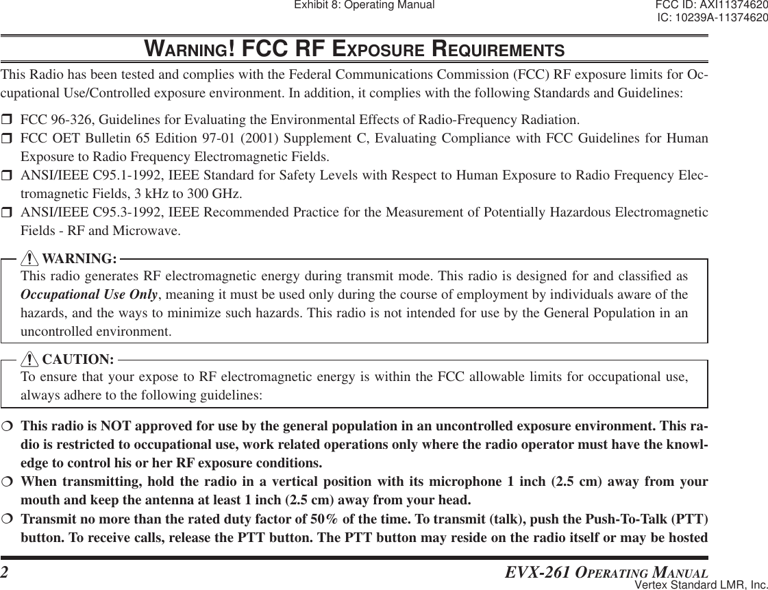 2 EVX-261 OPERATING MANUALWARNING! FCC RF EXPOSURE REQUIREMENTSThis Radio has been tested and complies with the Federal Communications Commission (FCC) RF exposure limits for Oc-cupational Use/Controlled exposure environment. In addition, it complies with the following Standards and Guidelines:  FCC 96-326, Guidelines for Evaluating the Environmental Effects of Radio-Frequency Radiation.  FCC OET Bulletin 65 Edition 97-01 (2001) Supplement C, Evaluating Compliance with FCC Guidelines for Human Exposure to Radio Frequency Electromagnetic Fields.  ANSI/IEEE C95.1-1992, IEEE Standard for Safety Levels with Respect to Human Exposure to Radio Frequency Elec-tromagnetic Fields, 3 kHz to 300 GHz.  ANSI/IEEE C95.3-1992, IEEE Recommended Practice for the Measurement of Potentially Hazardous Electromagnetic Fields - RF and Microwave.  WARNING:This radio generates RF electromagnetic energy during transmit mode. This radio is designed for and classi¿ ed as Occupational Use Only, meaning it must be used only during the course of employment by individuals aware of the hazards, and the ways to minimize such hazards. This radio is not intended for use by the General Population in an uncontrolled environment. CAUTION:To ensure that your expose to RF electromagnetic energy is within the FCC allowable limits for occupational use, always adhere to the following guidelines:  This radio is NOT approved for use by the general population in an uncontrolled exposure environment. This ra-dio is restricted to occupational use, work related operations only where the radio operator must have the knowl-edge to control his or her RF exposure conditions. When transmitting, hold the radio in a vertical position with its microphone 1 inch (2.5 cm) away from your mouth and keep the antenna at least 1 inch (2.5 cm) away from your head.  Transmit no more than the rated duty factor of 50% of the time. To transmit (talk), push the Push-To-Talk (PTT) button. To receive calls, release the PTT button. The PTT button may reside on the radio itself or may be hosted Exhibit 8: Operating Manual FCC ID: AXI11374620IC: 10239A-11374620Vertex Standard LMR, Inc.