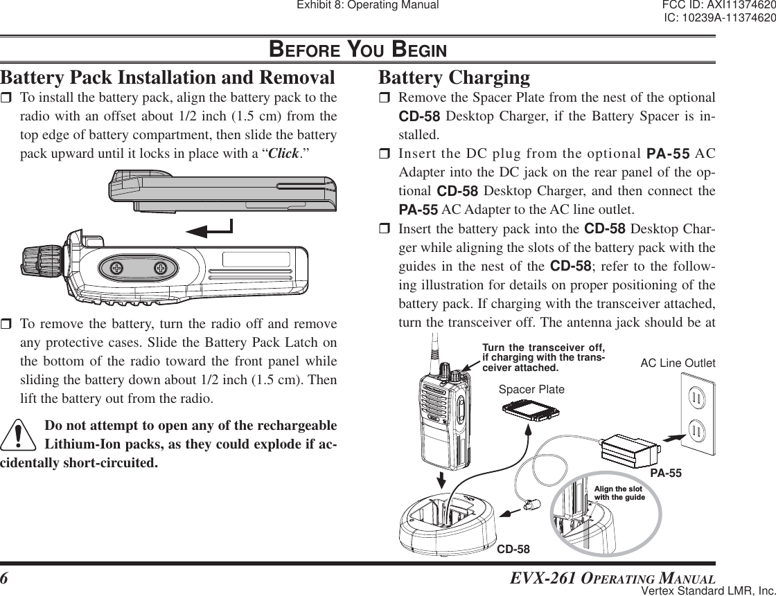 6 EVX-261 OPERATING MANUALBEFORE YOU BEGIN  To remove the battery, turn the radio off and remove any protective cases. Slide the Battery Pack Latch on the bottom of the radio toward the front panel while sliding the battery down about 1/2 inch (1.5 cm). Then lift the battery out from the radio.Do not attempt to open any of the rechargeable Lithium-Ion packs, as they could explode if ac-cidentally short-circuited.Battery Pack Installation and Removal  To install the battery pack, align the battery pack to the radio with an offset about 1/2 inch (1.5 cm) from the top edge of battery compartment, then slide the battery pack upward until it locks in place with a “Click.”Battery Charging  Remove the Spacer Plate from the nest of the optional CD-58 Desktop Charger, if the Battery Spacer is in-stalled. Insert the DC plug from the optional PA-55 AC Adapter into the DC jack on the rear panel of the op-tional CD-58 Desktop Charger, and then connect the PA-55 AC Adapter to the AC line outlet.   Insert the battery pack into the CD-58 Desktop Char-ger while aligning the slots of the battery pack with the guides in the nest of the CD-58; refer to the follow-ing illustration for details on proper positioning of the battery pack. If charging with the transceiver attached, turn the transceiver off. The antenna jack should be at Align the slotwith the guidePA-55CD-58Spacer PlateAC Line OutletTurn the transceiver off, if charging with the trans-ceiver attached.Exhibit 8: Operating Manual FCC ID: AXI11374620IC: 10239A-11374620Vertex Standard LMR, Inc.