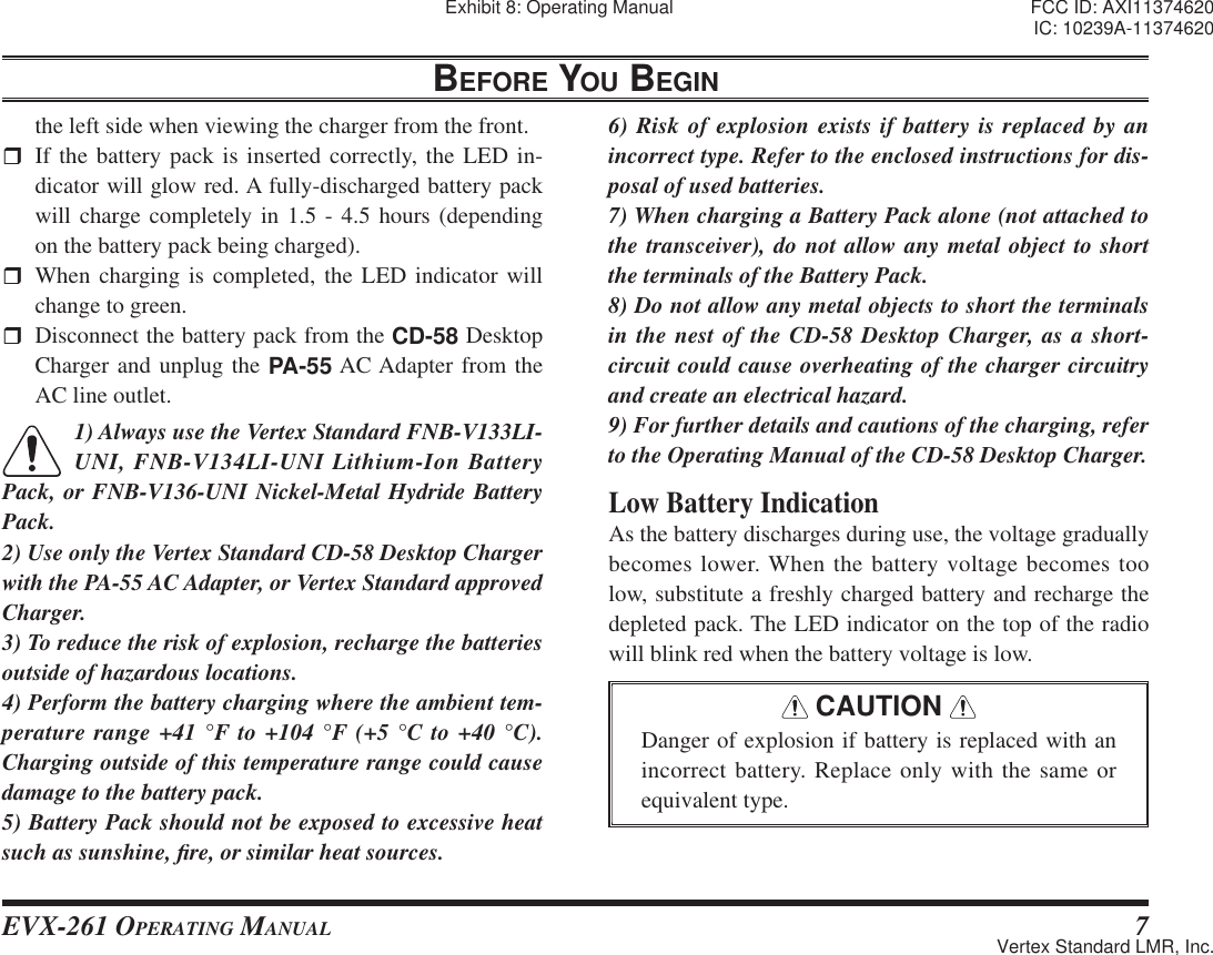 EVX-261 OPERATING MANUAL 7BEFORE YOU BEGINthe left side when viewing the charger from the front.  If the battery pack is inserted correctly, the LED in-dicator will glow red. A fully-discharged battery pack will charge completely in 1.5 - 4.5 hours (depending on the battery pack being charged). When charging is completed, the LED indicator will change to green.   Disconnect the battery pack from the CD-58 Desktop Charger and unplug the PA-55 AC Adapter from the AC line outlet.1) Always use the Vertex Standard FNB-V133LI-UNI, FNB-V134LI-UNI Lithium-Ion Battery Pack, or FNB-V136-UNI Nickel-Metal Hydride Battery Pack.2) Use only the Vertex Standard CD-58 Desktop Charger with the PA-55 AC Adapter, or Vertex Standard approved Charger.3) To reduce the risk of explosion, recharge the batteries outside of hazardous locations.4) Perform the battery charging where the ambient tem-perature range +41 °F to +104 °F (+5 °C to +40 °C). Charging outside of this temperature range could cause damage to the battery pack.5) Battery Pack should not be exposed to excessive heat such as sunshine, ¿ re, or similar heat sources.6) Risk of explosion exists if battery is replaced by an incorrect type. Refer to the enclosed instructions for dis-posal of used batteries.7) When charging a Battery Pack alone (not attached to the transceiver), do not allow any metal object to short the terminals of the Battery Pack.8) Do not allow any metal objects to short the terminals in the nest of the CD-58 Desktop Charger, as a short-circuit could cause overheating of the charger circuitry and create an electrical hazard.9) For further details and cautions of the charging, refer to the Operating Manual of the CD-58 Desktop Charger.Low Battery IndicationAs the battery discharges during use, the voltage gradually becomes lower. When the battery voltage becomes too low, substitute a freshly charged battery and recharge the depleted pack. The LED indicator on the top of the radio will blink red when the battery voltage is low. CAUTION Danger of explosion if battery is replaced with an incorrect battery. Replace only with the same or equivalent type.Exhibit 8: Operating Manual FCC ID: AXI11374620IC: 10239A-11374620Vertex Standard LMR, Inc.