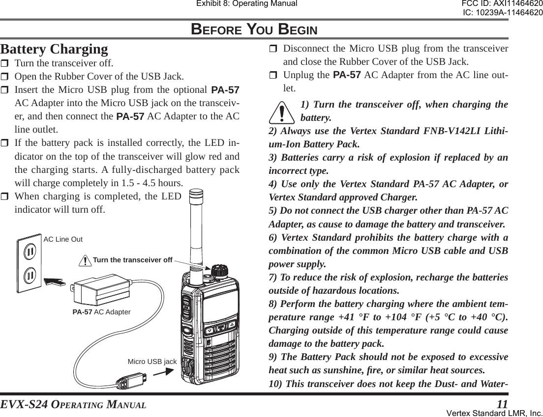 EVX-S24 OPERATING MANUAL 11BEFORE YOU BEGINBattery Charging  Turn the transceiver off.  Open the Rubber Cover of the USB Jack. Insert the Micro USB plug from the optional PA-57 AC Adapter into the Micro USB jack on the transceiv-er, and then connect the PA-57 AC Adapter to the AC line outlet.  If the battery pack is installed correctly, the LED in-dicator on the top of the transceiver will glow red and the charging starts. A fully-discharged battery pack will charge completely in 1.5 - 4.5 hours. When charging is completed, the LED indicator will turn off.   Disconnect the Micro USB plug from the transceiver and close the Rubber Cover of the USB Jack. Unplug the PA-57 AC Adapter from the AC line out-let.1) Turn the transceiver off, when charging the battery.2) Always use the Vertex Standard FNB-V142LI Lithi-um-Ion Battery Pack.3) Batteries carry a risk of explosion if replaced by an incorrect type.4) Use only the Vertex Standard PA-57 AC Adapter, or Vertex Standard approved Charger.5) Do not connect the USB charger other than PA-57 AC Adapter, as cause to damage the battery and transceiver.6) Vertex Standard prohibits the battery charge with a combination of the common Micro USB cable and USB power supply.7) To reduce the risk of explosion, recharge the batteries outside of hazardous locations.8) Perform the battery charging where the ambient tem-perature range +41 °F to +104 °F (+5 °C to +40 °C). Charging outside of this temperature range could cause damage to the battery pack.9) The Battery Pack should not be exposed to excessive heat such as sunshine, ﬁ re, or similar heat sources.10) This transceiver does not keep the Dust- and Water-Micro USB jackAC Line OutPA-57 AC AdapterTurn the transceiver offExhibit 8: Operating ManualFCC ID: AXI11464620IC: 10239A-11464620Vertex Standard LMR, Inc.