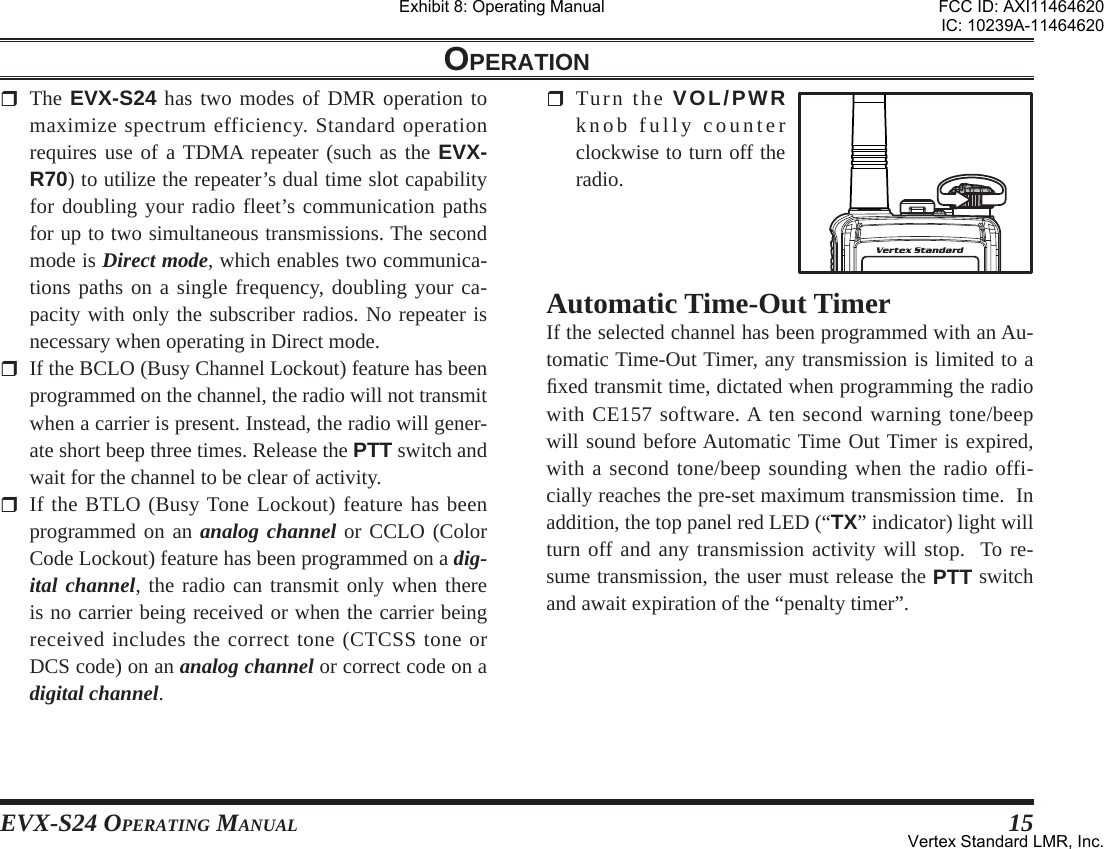 EVX-S24 OPERATING MANUAL 15OPERATION The EVX-S24 has two modes of DMR operation to maximize spectrum efficiency. Standard operation requires use of a TDMA repeater (such as the EVX-R70) to utilize the repeater’s dual time slot capability for doubling your radio fleet’s communication paths for up to two simultaneous transmissions. The second mode is Direct mode, which enables two communica-tions paths on a single frequency, doubling your ca-pacity with only the subscriber radios. No repeater is necessary when operating in Direct mode.  If the BCLO (Busy Channel Lockout) feature has been programmed on the channel, the radio will not transmit when a carrier is present. Instead, the radio will gener-ate short beep three times. Release the PTT switch and wait for the channel to be clear of activity. If the BTLO (Busy Tone Lockout) feature has been programmed on an analog channel or CCLO (Color Code Lockout) feature has been programmed on a dig-ital channel, the radio can transmit only when there is no carrier being received or when the carrier being received includes the correct tone (CTCSS tone or DCS code) on an analog channel or correct code on a digital channel. Turn the VOL/PWR knob fully counter clockwise to turn off the radio.Automatic Time-Out TimerIf the selected channel has been programmed with an Au-tomatic Time-Out Timer, any transmission is limited to a ﬁ xed transmit time, dictated when programming the radio with CE157 software. A ten second warning tone/beep will sound before Automatic Time Out Timer is expired, with a second tone/beep sounding when the radio offi-cially reaches the pre-set maximum transmission time.  In addition, the top panel red LED (“TX” indicator) light will turn off and any transmission activity will stop.  To re-sume transmission, the user must release the PTT switch and await expiration of the “penalty timer”.Exhibit 8: Operating ManualFCC ID: AXI11464620IC: 10239A-11464620Vertex Standard LMR, Inc.