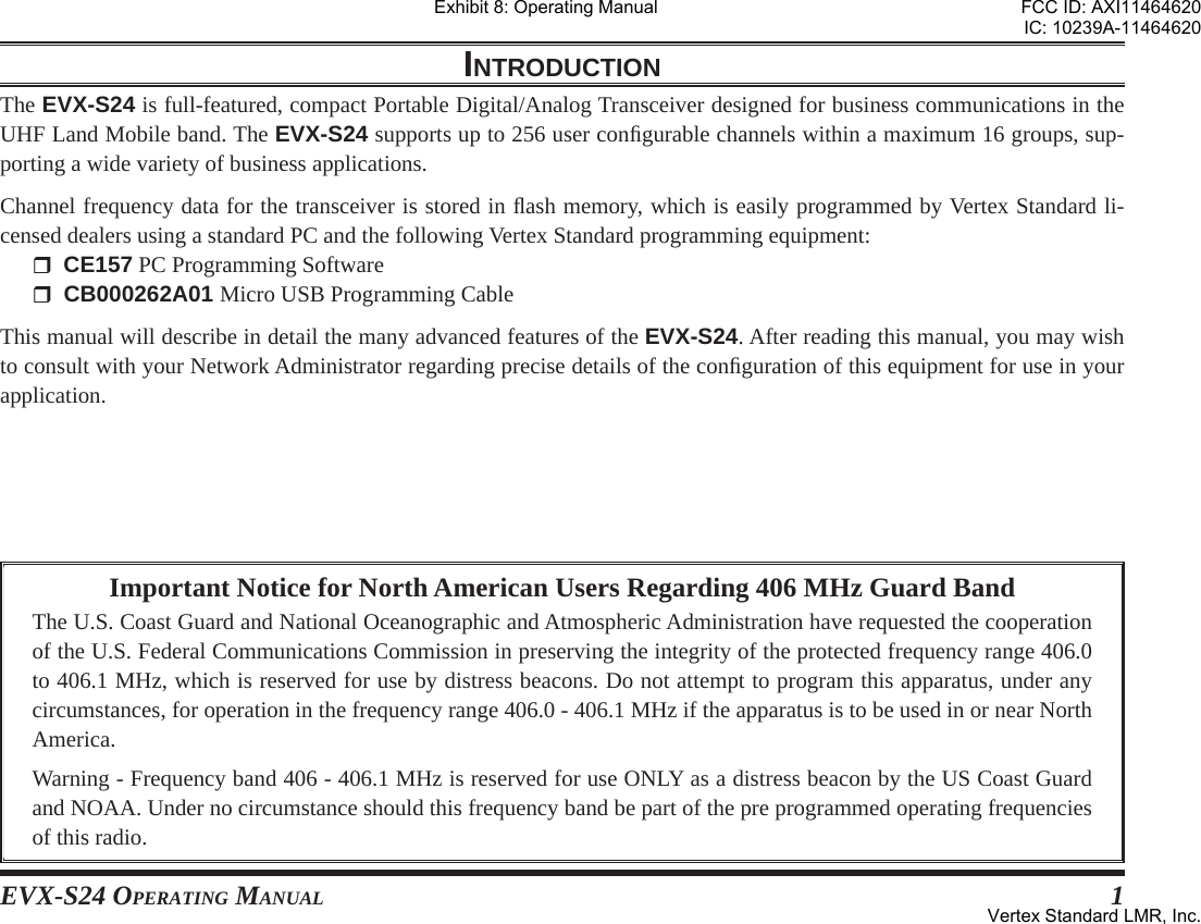EVX-S24 OPERATING MANUAL 1Important Notice for North American Users Regarding 406 MHz Guard BandThe U.S. Coast Guard and National Oceanographic and Atmospheric Administration have requested the cooperation of the U.S. Federal Communications Commission in preserving the integrity of the protected frequency range 406.0 to 406.1 MHz, which is reserved for use by distress beacons. Do not attempt to program this apparatus, under any circumstances, for operation in the frequency range 406.0 - 406.1 MHz if the apparatus is to be used in or near North America.Warning - Frequency band 406 - 406.1 MHz is reserved for use ONLY as a distress beacon by the US Coast Guard and NOAA. Under no circumstance should this frequency band be part of the pre programmed operating frequencies of this radio.INTRODUCTIONThe EVX-S24 is full-featured, compact Portable Digital/Analog Transceiver designed for business communications in the UHF Land Mobile band. The EVX-S24 supports up to 256 user conﬁ gurable channels within a maximum 16 groups, sup-porting a wide variety of business applications.Channel frequency data for the transceiver is stored in ﬂ ash memory, which is easily programmed by Vertex Standard li-censed dealers using a standard PC and the following Vertex Standard programming equipment: CE157 PC Programming Software CB000262A01 Micro USB Programming CableThis manual will describe in detail the many advanced features of the EVX-S24. After reading this manual, you may wish to consult with your Network Administrator regarding precise details of the conﬁ guration of this equipment for use in your application.Exhibit 8: Operating ManualFCC ID: AXI11464620IC: 10239A-11464620Vertex Standard LMR, Inc.