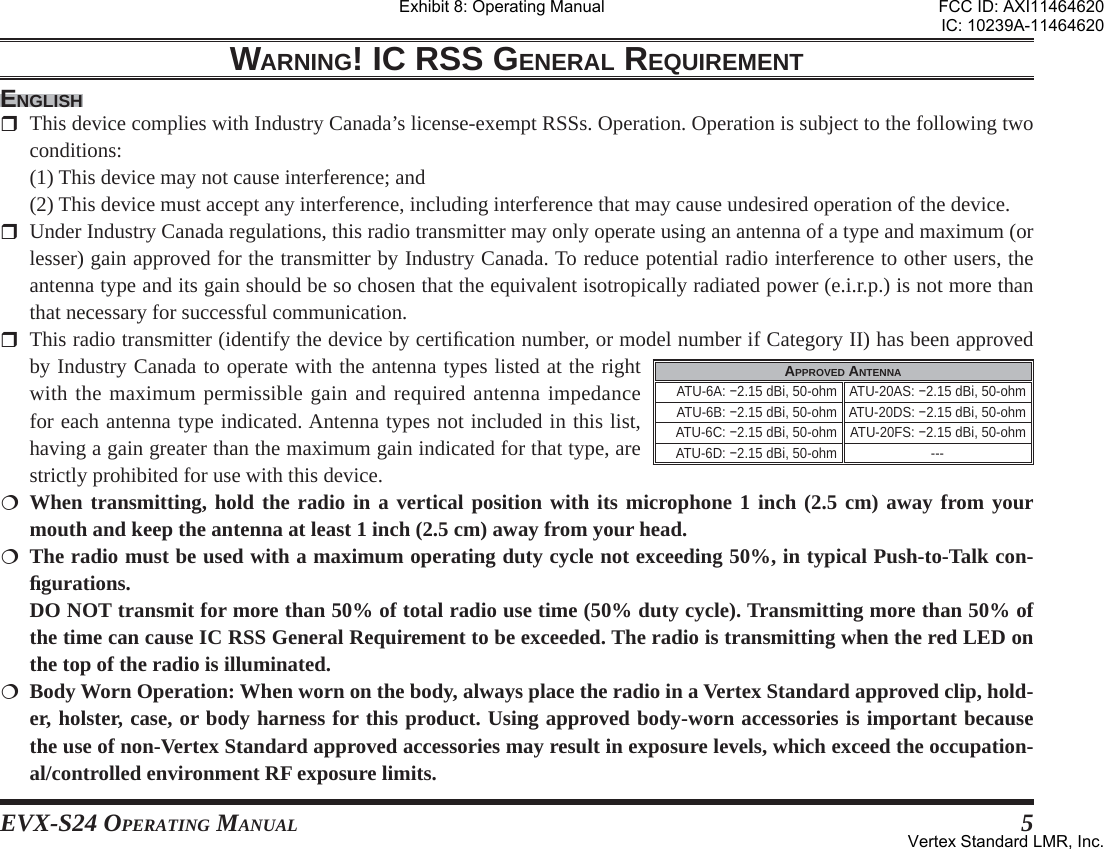 EVX-S24 OPERATING MANUAL 5WARNING! IC RSS GENERAL REQUIREMENTENGLISH  This device complies with Industry Canada’s license-exempt RSSs. Operation. Operation is subject to the following two conditions:  (1) This device may not cause interference; and  (2) This device must accept any interference, including interference that may cause undesired operation of the device.  Under Industry Canada regulations, this radio transmitter may only operate using an antenna of a type and maximum (or lesser) gain approved for the transmitter by Industry Canada. To reduce potential radio interference to other users, the antenna type and its gain should be so chosen that the equivalent isotropically radiated power (e.i.r.p.) is not more than that necessary for successful communication.  This radio transmitter (identify the device by certiﬁ cation number, or model number if Category II) has been approved by Industry Canada to operate with the antenna types listed at the right with the maximum permissible gain and required antenna impedance for each antenna type indicated. Antenna types not included in this list, having a gain greater than the maximum gain indicated for that type, are strictly prohibited for use with this device. When transmitting, hold the radio in a vertical position with its microphone 1 inch (2.5 cm) away from your mouth and keep the antenna at least 1 inch (2.5 cm) away from your head. The radio must be used with a maximum operating duty cycle not exceeding 50%, in typical Push-to-Talk con-ﬁ gurations.  DO NOT transmit for more than 50% of total radio use time (50% duty cycle). Transmitting more than 50% of the time can cause IC RSS General Requirement to be exceeded. The radio is transmitting when the red LED on the top of the radio is illuminated.  Body Worn Operation: When worn on the body, always place the radio in a Vertex Standard approved clip, hold-er, holster, case, or body harness for this product. Using approved body-worn accessories is important because the use of non-Vertex Standard approved accessories may result in exposure levels, which exceed the occupation-al/controlled environment RF exposure limits.APPROVED ANTENNAATU-6A: −2.15 dBi, 50-ohm ATU-20AS: −2.15 dBi, 50-ohmATU-6B: −2.15 dBi, 50-ohm ATU-20DS: −2.15 dBi, 50-ohmATU-6C: −2.15 dBi, 50-ohm ATU-20FS: −2.15 dBi, 50-ohmATU-6D: −2.15 dBi, 50-ohm ---Exhibit 8: Operating ManualFCC ID: AXI11464620IC: 10239A-11464620Vertex Standard LMR, Inc.