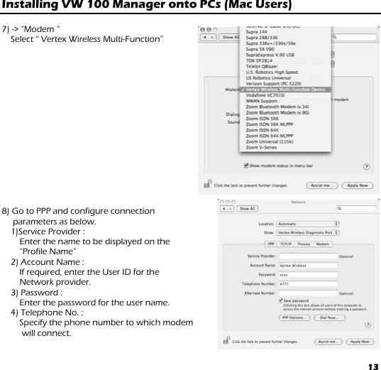 13 Installing VW 100 Manager onto PCs (Mac Users)   7) -&gt; “Modem “  Select “ Vertex Wireless Multi-Function”                 8) Go to PPP and configure connection      parameters as below. 1)Service Provider :  Enter the name to be displayed on the  “Profile Name” 2) Account Name :  If required, enter the User ID for the  Network provider.     3) Password :  Enter the password for the user name. 4) Telephone No. :  Specify the phone number to which modem  will connect.  