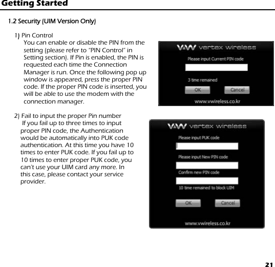 21 Getting Started   1.2 Security (UIM Version Only)  1) Pin Control You can enable or disable the PIN from the setting (please refer to “PIN Control” in Setting section). If Pin is enabled, the PIN is requested each time the Connection Manager is run. Once the following pop up window is appeared, press the proper PIN code. If the proper PIN code is inserted, you will be able to use the modem with the connection manager.  2) Fail to input the proper Pin number  If you fail up to three times to input   proper PIN code, the Authentication  would be automatically into PUK code  authentication. At this time you have 10  times to enter PUK code. If you fail up to  10 times to enter proper PUK code, you  can’t use your UIM card any more. In  this case, please contact your service provider.   