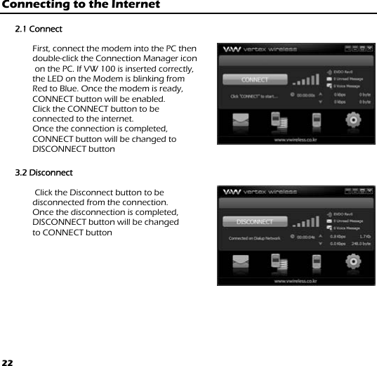 22 Connecting to the Internet  2.1 Connect  First, connect the modem into the PC then  double-click the Connection Manager icon  on the PC. If VW 100 is inserted correctly,  the LED on the Modem is blinking from  Red to Blue. Once the modem is ready,  CONNECT button will be enabled.  Click the CONNECT button to be  connected to the internet.  Once the connection is completed,  CONNECT button will be changed to  DISCONNECT button   3.2 Disconnect   Click the Disconnect button to be  disconnected from the connection.  Once the disconnection is completed,  DISCONNECT button will be changed  to CONNECT button   