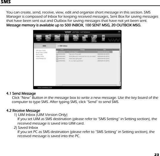 23 SMS  You can create, send, receive, view, edit and organize short message in this section. SMS Manager is composed of Inbox for keeping received messages, Sent Box for saving messages that have been sent out and Outbox for saving messages that have not yet been sent.       Message memory is available up to 500 INBOX, 100 SENT MSG, 20 OUTBOX MSG.                4.1 Send Message       Click “New” Button in the message box to write a new message. Use the key board of the computer to type SMS. After typing SMS, click “Send” to send SMS.   4.2 Receive Message 1) UIM Inbox (UIM Version Only)         If you set UIM as SMS destination (please refer to “SMS Setting” in Setting section), the received message is saved into UIM card. 2) Saved Inbox         If you set PC as SMS destination (please refer to “SMS Setting” in Setting section), the received message is saved into the PC.  