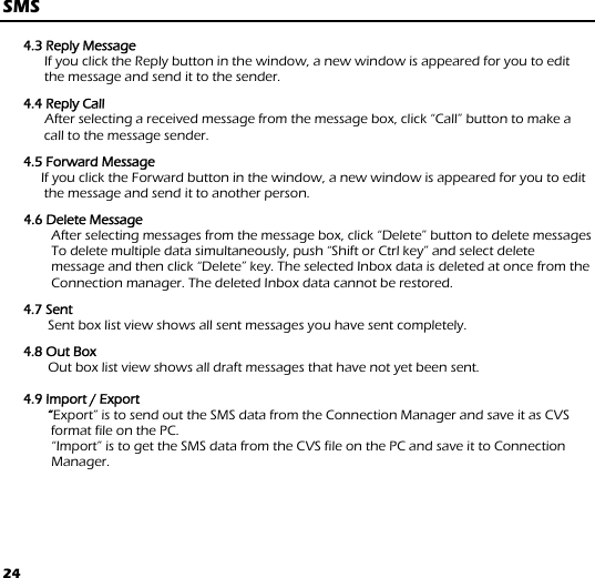 24 SMS  4.3 Reply Message If you click the Reply button in the window, a new window is appeared for you to edit the message and send it to the sender.  4.4 Reply Call       After selecting a received message from the message box, click “Call” button to make a call to the message sender.  4.5 Forward Message      If you click the Forward button in the window, a new window is appeared for you to edit the message and send it to another person.   4.6 Delete Message After selecting messages from the message box, click “Delete” button to delete messages To delete multiple data simultaneously, push “Shift or Ctrl key” and select delete message and then click “Delete” key. The selected Inbox data is deleted at once from the Connection manager. The deleted Inbox data cannot be restored.  4.7 Sent        Sent box list view shows all sent messages you have sent completely.   4.8 Out Box         Out box list view shows all draft messages that have not yet been sent.   4.9 Import / Export         “Export” is to send out the SMS data from the Connection Manager and save it as CVS format file on the PC.    “Import” is to get the SMS data from the CVS file on the PC and save it to Connection Manager.  