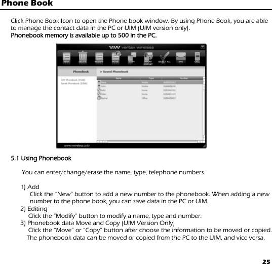 25 Phone Book  Click Phone Book Icon to open the Phone book window. By using Phone Book, you are able to manage the contact data in the PC or UIM (UIM version only). Phonebook memory is available up to 500 in the PC.                      5.1 Using Phonebook             You can enter/change/erase the name, type, telephone numbers.   1) Add Click the “New” button to add a new number to the phonebook. When adding a new number to the phone book, you can save data in the PC or UIM.  2) Editing                  Click the “Modify” button to modify a name, type and number.              3) Phonebook data Move and Copy (UIM Version Only)                  Click the “Move” or “Copy” button after choose the information to be moved or copied. The phonebook data can be moved or copied from the PC to the UIM, and vice versa. 