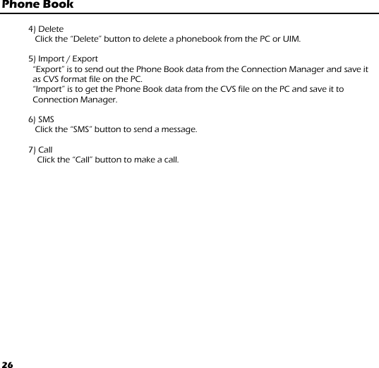 26 Phone Book  4) Delete  Click the “Delete” button to delete a phonebook from the PC or UIM.              5) Import / Export         “Export” is to send out the Phone Book data from the Connection Manager and save it as CVS format file on the PC.    “Import” is to get the Phone Book data from the CVS file on the PC and save it to Connection Manager.   6) SMS                Click the “SMS” button to send a message.     7) Call Click the “Call” button to make a call.        