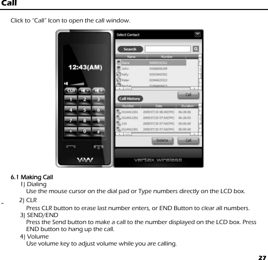 27 Call  Click to “Call” Icon to open the call window.                       6.1 Making Call     1) Dialing           Use the mouse cursor on the dial pad or Type numbers directly on the LCD box.    1     2) CLR     Press CLR button to erase last number enters, or END Button to clear all numbers. 3) SEND/END     Press the Send button to make a call to the number displayed on the LCD box. Press END button to hang up the call.   4) Volume           Use volume key to adjust volume while you are calling. 