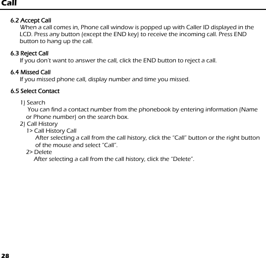 28 Call  6.2 Accept Call       When a call comes in, Phone call window is popped up with Caller ID displayed in the LCD. Press any button (except the END key) to receive the incoming call. Press END button to hang up the call.   6.3 Reject Call       If you don’t want to answer the call, click the END button to reject a call.  6.4 Missed Call       If you missed phone call, display number and time you missed.  6.5 Select Contact  1) Search      You can find a contact number from the phonebook by entering information (Name or Phone number) on the search box. 2) Call History     1&gt; Call History Call After selecting a call from the call history, click the “Call” button or the right button of the mouse and select “Call”. 2&gt; Delete                      After selecting a call from the call history, click the “Delete”. 