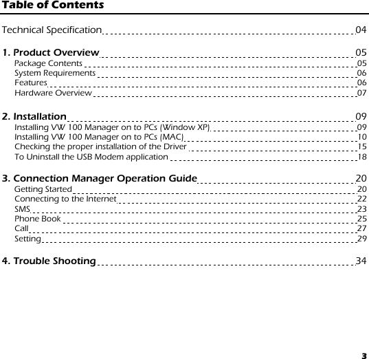 3 Table of Contents   Technical Specification                                                                                                04  1. Product Overview                                                                                                 05      Package Contents                                                                                                                          05       System Requirements                                                                                                                    06       Features                                                                                                                                          06       Hardware Overview                                                                                                                     07  2. Installation                                                                                                              09   Installing VW 100 Manager on to PCs (Window XP)                                                               09   Installing VW 100 Manager on to PCs (MAC)                                                                           10 Checking the proper installation of the Driver                                                                          15   To Uninstall the USB Modem application                                                                                  18   3. Connection Manager Operation Guide                                                           20  Getting Started                                                                                                                               20   Connecting to the Internet                                                                                                          22 SMS                                                                                                                                                  23 Phone Book                                                                                                                                    25 Call                                                                                                                                                   27 Setting                                                                                                                                             29  4. Trouble Shooting                                                                                                   34 